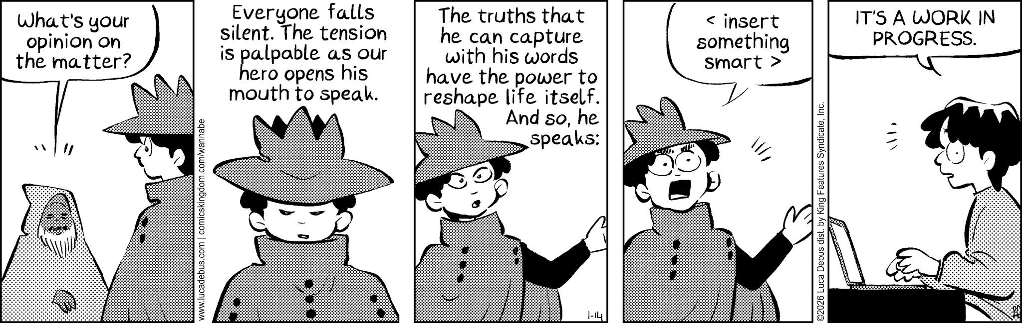 Publication OCR: www.lucadebus.com | comicskingdom.com/wannabe What's your opinion on the matter? Everyone falls silent. The tension is palpable as our hero opens his mouth to speak. The truths that he can capture with his words have the power to reshape life itself. And sohe speaks: < insert something smart > IT'S A WORK IN PROGRESS. 1-14 ?©2026 Luca Debus dist. by King Features SyndicateInc. www.lucadebus.com | comicskingdom.com/wannabe What's your opinion on the matter ? Everyone falls silent . The tension is palpable as our hero opens his mouth to speak . The truths that he can capture with his words have the power to reshape life itself . And sohe speaks : < insert something smart > IT'S A WORK IN PROGRESS . 1-14 ? © 2026 Luca Debus dist . by King Features Syndicate