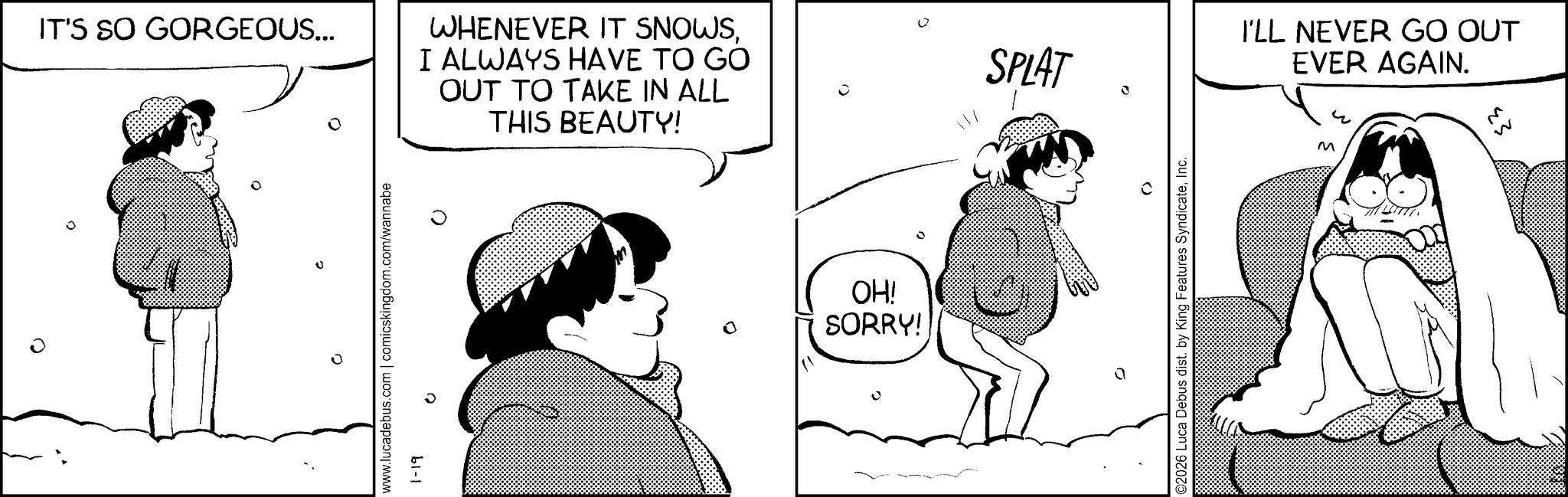 Graphics OCR: 0 IT'S SO GORGEOUS... WHENEVER IT SNOWSI ALWAYS HAVE TO GO OUT TO TAKE IN ALL THIS BEAUTY! www.lucadebus.com | comicskingdom.com/wannabe b1-1 0 OH! SORRY! 11/ SPLAT I'LL NEVER GO OUT EVER AGAIN. ©2026 Luca Debus dist. by King Features SyndicateInc. M 23 M 0 IT'S SO GORGEOUS ... WHENEVER IT SNOWSI ALWAYS HAVE TO GO OUT TO TAKE IN ALL THIS BEAUTY ! www.lucadebus.com | comicskingdom.com/wannabe b1-1 0 OH ! SORRY ! 11 / SPLAT I'LL NEVER GO OUT EVER AGAIN . © 2026 Luca Debus dist . by King Features SyndicateInc. M 23 M