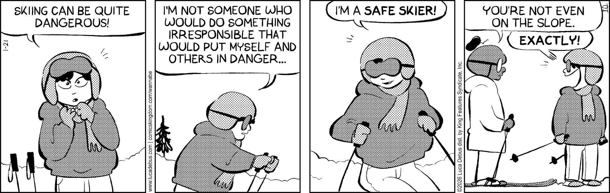 Animated cartoon OCR: 1-21 SKIING CAN BE QUITE DANGEROUS! ? www.lucadebus.com | comicskingdom.com/wannabe WOULD PUT MYSELF AND OTHERS IN DANGER... I'M NOT SOMEONE WHO WOULD DO SOMETHING IRRESPONSIBLE THAT I'M A SAFE SKIER! ©2026 Luca Debus dist. by King Features SyndicateInc. YOU'RE NOT EVEN ON THE SLOPE. EXACTLY! 1-21 SKIING CAN BE QUITE DANGEROUS ! ? www.lucadebus.com | comicskingdom.com/wannabe WOULD PUT MYSELF AND OTHERS IN DANGER ... I'M NOT SOMEONE WHO WOULD DO SOMETHING IRRESPONSIBLE THAT I'M A SAFE SKIER ! © 2026 Luca Debus dist . by King Features SyndicateInc. YOU'RE NOT EVEN ON THE SLOPE . EXACTLY !