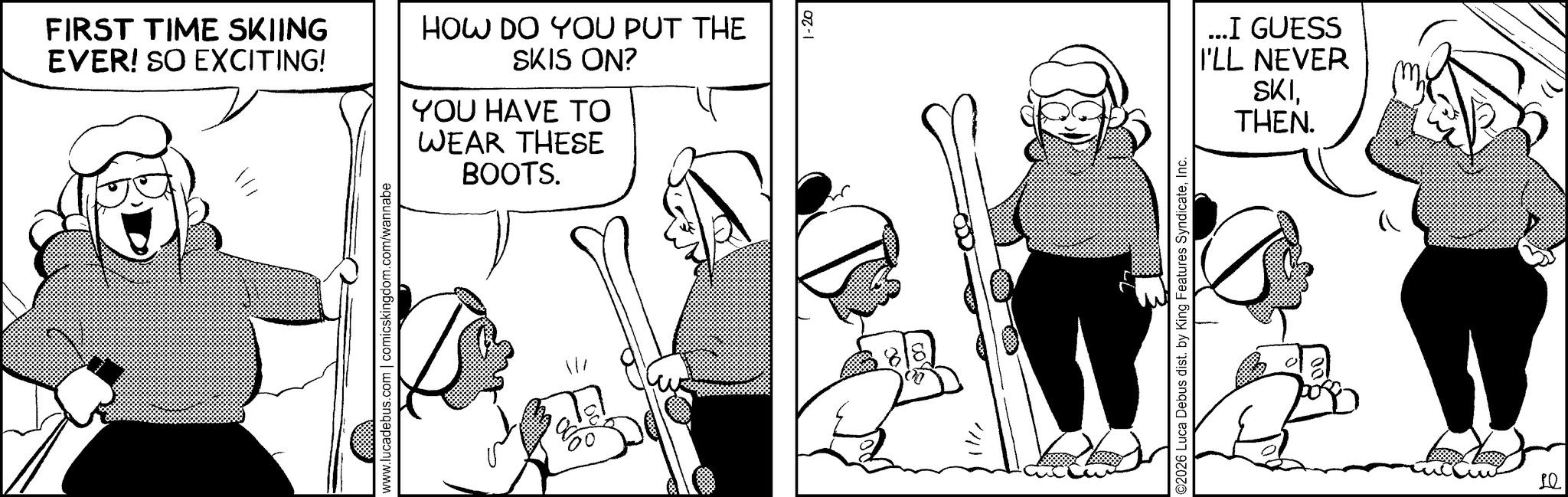 Publication OCR: FIRST TIME SKIING EVER! SO EXCITING! 1/1 www.lucadebus.com | comicskingdom.com/wannabe HOW DO YOU PUT THE SKIS ON? YOU HAVE TO WEAR THESE BOOTS. 1-20 B //// ©2026 Luca Debus dist. by King Features SyndicateInc. ...I GUESS I'LL NEVER SKITHEN. Le FIRST TIME SKIING EVER ! SO EXCITING ! 1/1 www.lucadebus.com | comicskingdom.com/wannabe HOW DO YOU PUT THE SKIS ON ? YOU HAVE TO WEAR THESE BOOTS . 1-20 B //// © 2026 Luca Debus dist . by King Features SyndicateInc. ... I GUESS I'LL NEVER SKITHEN . Le