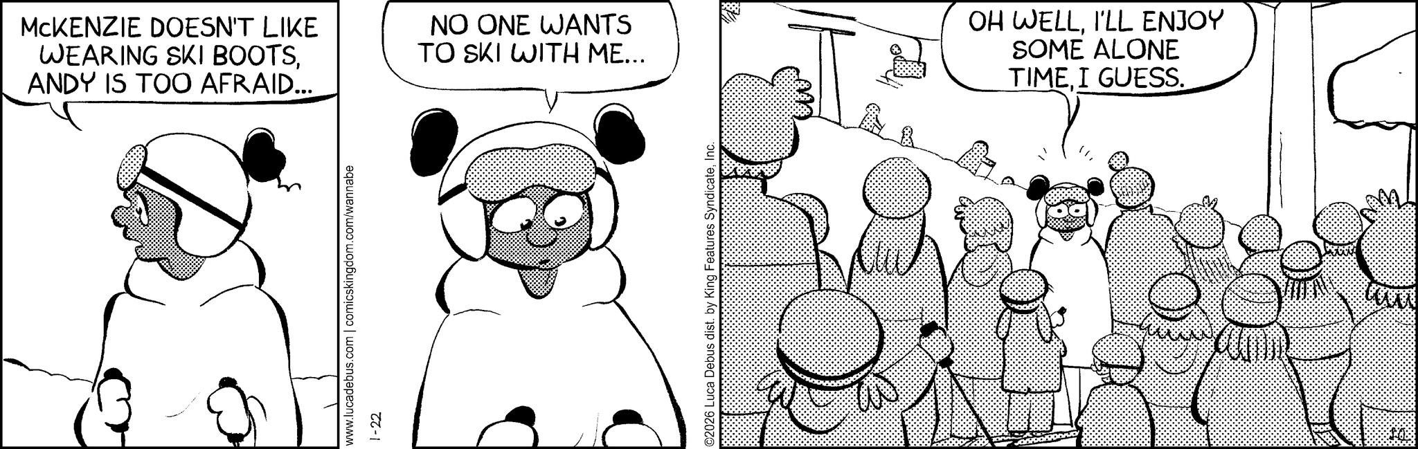 Comics OCR: MCKENZIE DOESN'T LIKE WEARING SKI BOOTSANDY IS TOO AFRAID... NO ONE WANTS TO SKI WITH ME... www.lucadebus.com | comicskingdom.com/wannabe 1-22 ©2026 Luca Debus dist. by King Features SyndicateInc. OH WELLI'LL ENJOY SOME ALONE TIMEI GUESS. MCKENZIE DOESN'T LIKE WEARING SKI BOOTSANDY IS TOO AFRAID ... NO ONE WANTS TO SKI WITH ME ... www.lucadebus.com | comicskingdom.com/wannabe 1-22 © 2026 Luca Debus dist . by King Features SyndicateInc. OH WELLI'LL ENJOY SOME ALONE TIMEI GUESS .
