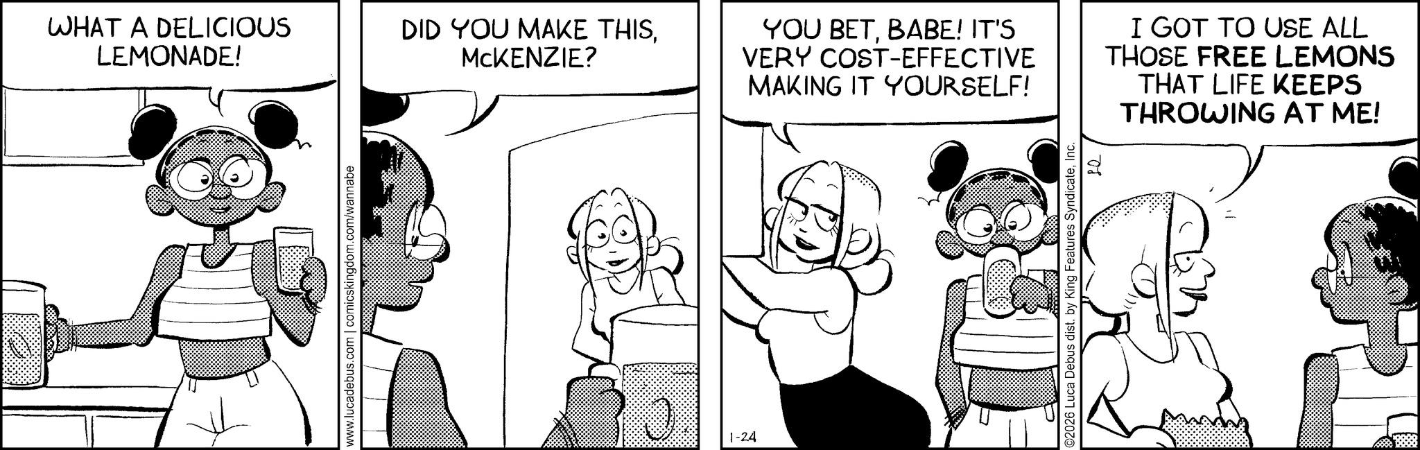 Happiness OCR: WHAT A DELICIOUS LEMONADE! DID YOU MAKE THISMCKENZIE? www.lucadebus.com | comicskingdom.com/wannabe 0 1-24 YOU BETBABE! IT'S VERY COST-EFFECTIVE MAKING IT YOURSELF! I GOT TO USE ALL THOSE FREE LEMONS THAT LIFE KEEPS THROWING AT ME! C2026 Luca Debus dist. by King Features SyndicateInc. 08 WHAT A DELICIOUS LEMONADE ! DID YOU MAKE THISMCKENZIE ? www.lucadebus.com | comicskingdom.com/wannabe 0 1-24 YOU BETBABE ! IT'S VERY COST - EFFECTIVE MAKING IT YOURSELF ! I GOT TO USE ALL THOSE FREE LEMONS THAT LIFE KEEPS THROWING AT ME ! C2026 Luca Debus dist . by King Features SyndicateInc. 08
