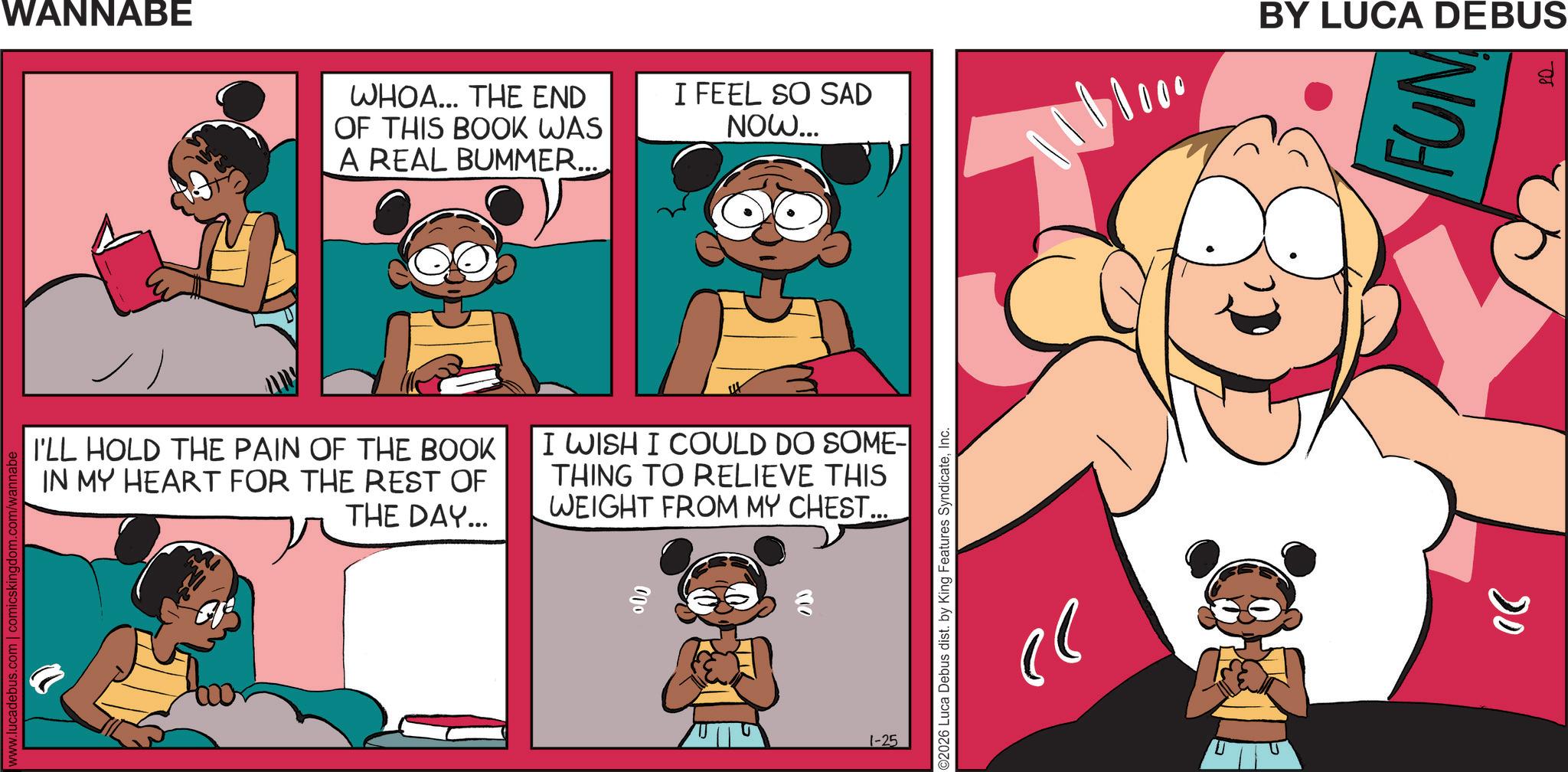 Fictional character OCR: www.lucadebus.com | comicskingdom.com/wa WANNABE WHOA... THE END OF THIS BOOK WAS A REAL BUMMER... I FEEL SO SAD NOW... 101000 BY LUCA DEBUS I'LL HOLD THE PAIN OF THE BOOK IN MY HEART FOR THE REST OF THE DAY... I WISH I COULD DO SOME-| THING TO RELIEVE THIS WEIGHT FROM MY CHEST.... 000 1-25 ©2026 Luca Debus dist. by King Features SyndicateInc. ?? 06 FUM www.lucadebus.com | comicskingdom.com/wa WANNABE WHOA ... THE END OF THIS BOOK WAS A REAL BUMMER ... I FEEL SO SAD NOW ... 101000 BY LUCA DEBUS I'LL HOLD THE PAIN OF THE BOOK IN MY HEART FOR THE REST OF THE DAY ... I WISH I COULD DO SOME- | THING TO RELIEVE THIS WEIGHT FROM MY CHEST .... 000 1-25 © 2026 Luca Debus dist . by King Features SyndicateInc. ?? 06 FUM