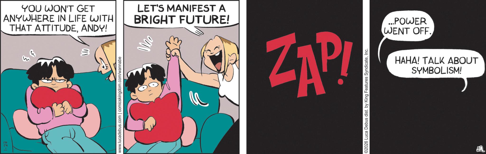 Comics OCR: YOU WON'T GET ANYWHERE IN LIFE WITH THAT ATTITUDEANDY! 1-27 LET'S MANIFEST A BRIGHT FUTURE! www.lucadebus.com | comicskingdom.com/wannabe Mo ZAP! ©2026 Luca Debus dist. by King Features SyndicateInc. ...POWER WENT OFF. HAHA! TALK ABOUT SYMBOLISM! PQ YOU WON'T GET ANYWHERE IN LIFE WITH THAT ATTITUDEANDY ! 1-27 LET'S MANIFEST A BRIGHT FUTURE ! www.lucadebus.com | comicskingdom.com/wannabe Mo ZAP ! © 2026 Luca Debus dist . by King Features SyndicateInc. ... POWER WENT OFF . HAHA ! TALK ABOUT SYMBOLISM ! PQ