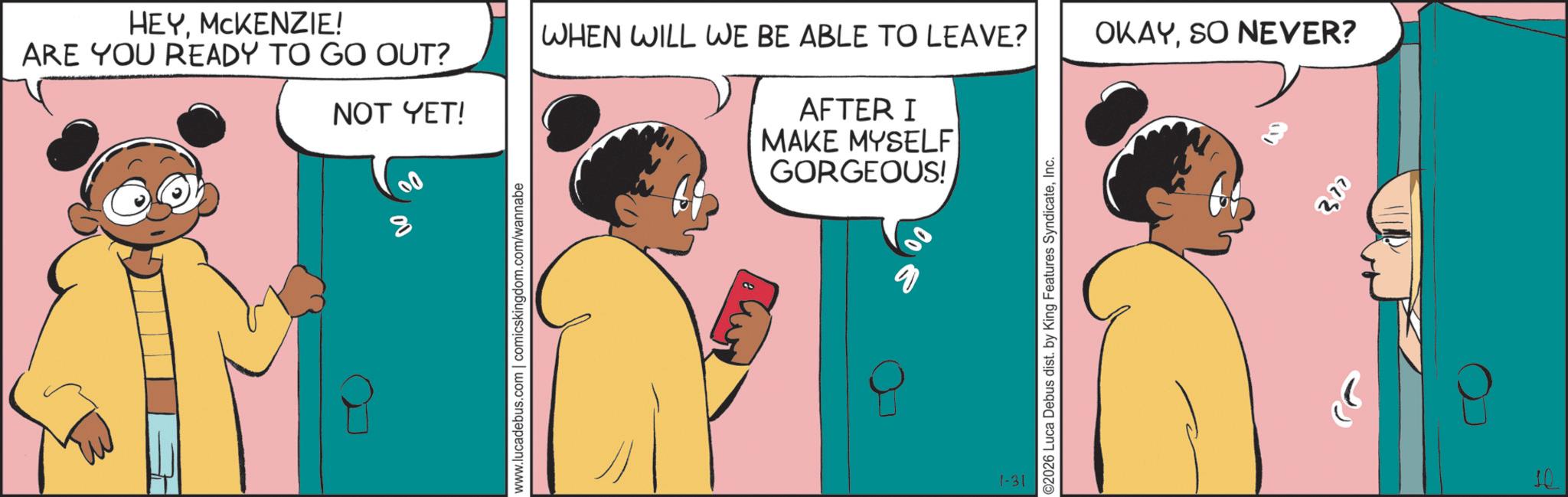Comic book OCR: 8 HEYMCKENZIE! WHEN WILL WE BE ABLE TO LEAVE? OKAYSO NEVER? ARE YOU READY TO GO OUT? NOT YET! AFTER I MAKE MYSELF GORGEOUS! www.lucadebus.com | comicskingdom.com/wannabe 1-31 6 ©2026 Luca Debus dist. by King Features SyndicateInc. 300 10 8 HEYMCKENZIE ! WHEN WILL WE BE ABLE TO LEAVE ? OKAYSO NEVER ? ARE YOU READY TO GO OUT ? NOT YET ! AFTER I MAKE MYSELF GORGEOUS ! www.lucadebus.com | comicskingdom.com/wannabe 1-31 6 © 2026 Luca Debus dist . by King Features SyndicateInc. 300 10