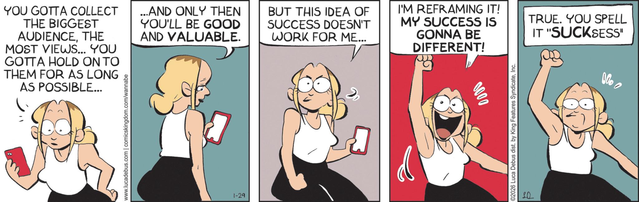 Comic book OCR: YOU GOTTA COLLECT THE BIGGEST AUDIENCETHE MOST VIEWS... YOU GOTTA HOLD ON TO THEM FOR AS LONG AS POSSIBLE... ...AND ONLY THEN YOU'LL BE GOOD AND VALUABLE. BUT THIS IDEA OF SUCCESS DOESN'T WORK FOR ME... I'M REFRAMING IT! MY SUCCESS IS GONNA BE DIFFERENT! www.lucadebus.com | comicskingdom.com/wannabe 1-29 0000 ©2026 Luca Debus dist. by King Features SyndicateInc. SQ TRUE. YOU SPELL IT "SUCKSESS" Vo YOU GOTTA COLLECT THE BIGGEST AUDIENCETHE MOST VIEWS ... YOU GOTTA HOLD ON TO THEM FOR AS LONG AS POSSIBLE ... ... AND ONLY THEN YOU'LL BE GOOD AND VALUABLE . BUT THIS IDEA OF SUCCESS DOESN'T WORK FOR ME ... I'M REFRAMING IT ! MY SUCCESS IS GONNA BE DIFFERENT ! www.lucadebus.com | comicskingdom.com/wannabe 1-29 0000 © 2026 Luca Debus dist . by King Features SyndicateInc. SQ TRUE . YOU SPELL IT " SUCKSESS " Vo