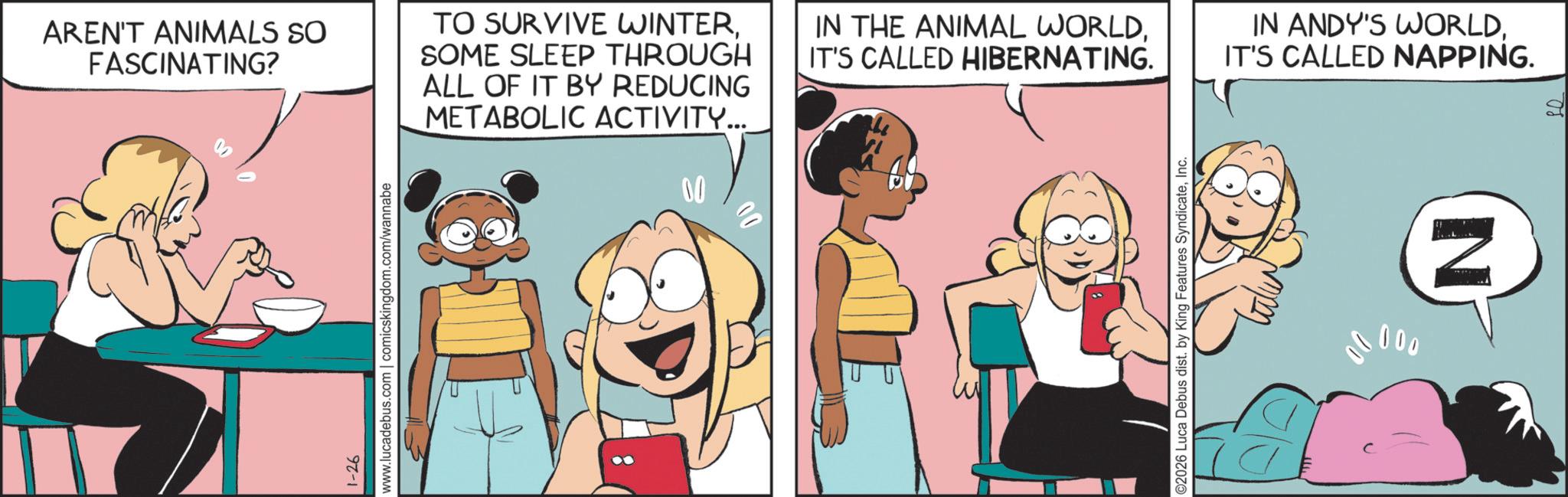 Publication OCR: AREN'T ANIMALS SO FASCINATING? TO SURVIVE WINTERSOME SLEEP THROUGH ALL OF IT BY REDUCING METABOLIC ACTIVITY... 1-26 www.lucadebus.com | comicskingdom.com/wannabe IN THE ANIMAL WORLDIT'S CALLED HIBERNATING. ©2026 Luca Debus dist. by King Features SyndicateInc. IN ANDY'S WORLDIT'S CALLED NAPPING. 00000 N AREN'T ANIMALS SO FASCINATING ? TO SURVIVE WINTERSOME SLEEP THROUGH ALL OF IT BY REDUCING METABOLIC ACTIVITY ... 1-26 www.lucadebus.com | comicskingdom.com/wannabe IN THE ANIMAL WORLDIT'S CALLED HIBERNATING . © 2026 Luca Debus dist . by King Features SyndicateInc. IN ANDY'S WORLDIT'S CALLED NAPPING . 00000 N