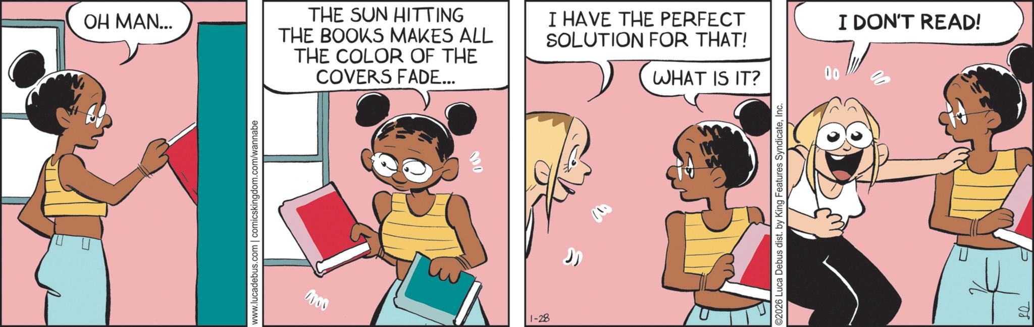 Fictional character OCR: OH MAN... THE SUN HITTING THE BOOKS MAKES ALL THE COLOR OF THE COVERS FADE... I HAVE THE PERFECT SOLUTION FOR THAT! WHAT IS IT? www.lucadebus.com | comicskingdom.com/wannabe 1000 100 1-28 ©2026 Luca Debus dist. by King Features SyndicateInc. 00 I DON'T READ! 08 OH MAN ... THE SUN HITTING THE BOOKS MAKES ALL THE COLOR OF THE COVERS FADE ... I HAVE THE PERFECT SOLUTION FOR THAT ! WHAT IS IT ? www.lucadebus.com | comicskingdom.com/wannabe 1000 100 1-28 © 2026 Luca Debus dist . by King Features SyndicateInc. 00 I DON'T READ ! 08