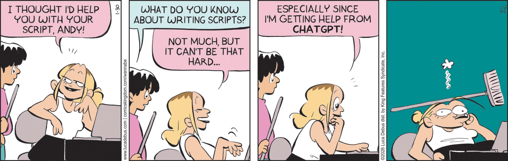 Animated cartoon OCR: I THOUGHT I'D HELP YOU WITH YOUR SCRIPTANDY! Thy WHAT DO YOU KNOW ABOUT WRITING SCRIPTS? NOT MUCHBUT IT CAN'T BE THAT HARD... ESPECIALLY SINCE I'M GETTING HELP FROM CHATGPT! 1-30 www.lucadebus.com | comicskingdom.com/wannabe ©2026 Luca Debus dist. by King Features SyndicateInc. M ????? SQ I THOUGHT I'D HELP YOU WITH YOUR SCRIPTANDY ! Thy WHAT DO YOU KNOW ABOUT WRITING SCRIPTS ? NOT MUCHBUT IT CAN'T BE THAT HARD ... ESPECIALLY SINCE I'M GETTING HELP FROM CHATGPT ! 1-30 www.lucadebus.com | comicskingdom.com/wannabe © 2026 Luca Debus dist . by King Features SyndicateInc. M ????? SQ