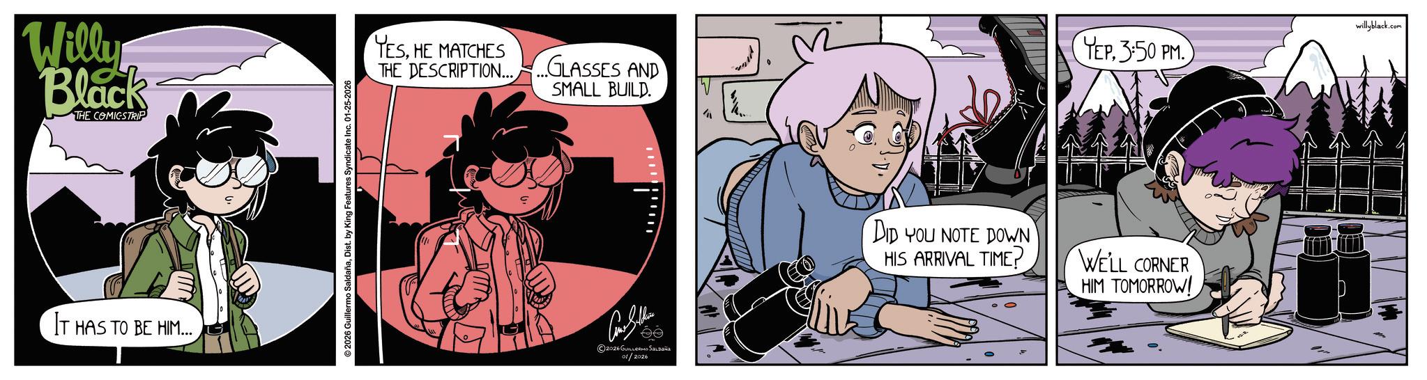 Publication OCR: Willy Black THE COMICSTRIP IT HAS TO BE HIM... © 2026 Guillermo SaldañaDist. by King Features Syndicate Inc. 01-25-2026 YESHE MATCHES THE DESCRIPTION... GLASSES AND SMALL BUILD. 2026 GUILLERMO SALDAÑO 01/2026 W YEP. 3:50 PM. DID YOU NOTE DOWN HIS ARRIVAL TIME? WE'LL CORNER HIM TOMORROW! willyblack.com Willy Black THE COMICSTRIP IT HAS TO BE HIM ... © 2026 Guillermo SaldañaDist . by King Features Syndicate Inc. 01-25-2026 YESHE MATCHES THE DESCRIPTION ... GLASSES AND SMALL BUILD . 2026 GUILLERMO SALDAÑO 01/2026 W YEP . 3:50 PM . DID YOU NOTE DOWN HIS ARRIVAL TIME ? WE'LL CORNER HIM TOMORROW ! willyblack.com