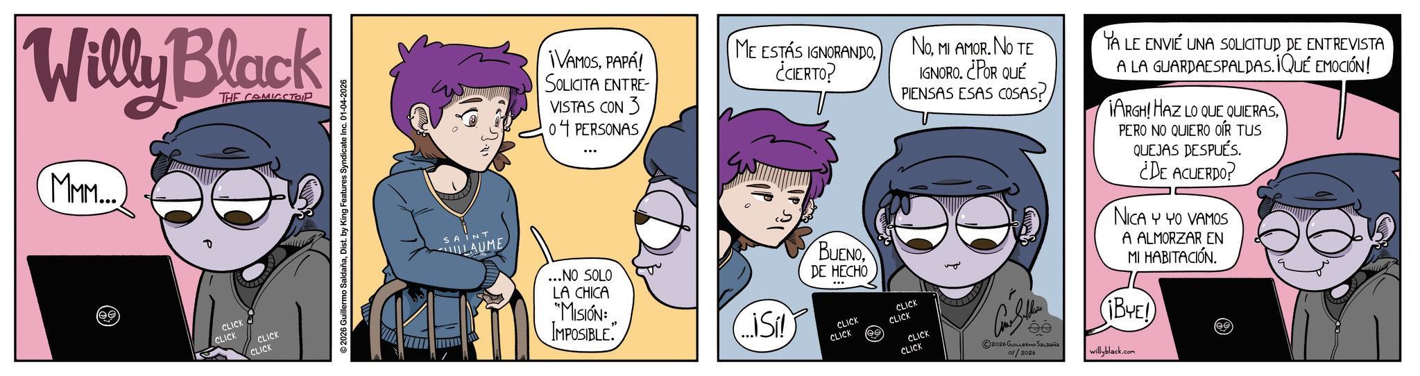 Publication OCR: Willy Black THE COMICSTRIP MMM... (ee CLICK CLICK CLICK CLICK ©2026 Guillermo SaldañaDist. by King Features Syndicate Inc. 01-04-2026 ME ESTÁS IGNORANDOPAPÁ! SOLICITA ENTRE VISTAS CON 3 ¿CIERTO? 04 PERSONAS IP SI IP NoMI AMOR. NO TE IGNORO. ¿POR QUÉ PIENSAS ESAS COSAS? CLICK CLICK CLICK CLICK CLICK CLICK 2026 GUILLERMO SALDAÑA 01/2026 YA LE ENVIÉ UNA SOLICITUD DE ENTREVISTA A LA GUARDAESPALDAS. ¡QUÉ EMOCIÓN! IARGH! HAZ LO QUE QUIERASPERO NO QUIERO OÍR TUS QUEJAS DESPUÉS. ¿DE ACUERDO? NICA Y YO VAMOS A ALMORZAR EN MI HABITACIÓN. (¡BYE!) willyblack.com ee SAINT LAUME ...NO SOLO LA CHICA "MISIÓN: IMPOSIBLE. ...iSi!) BUENODE HECHO ... Willy Black THE COMICSTRIP MMM ... ( ee CLICK CLICK CLICK CLICK © 2026 Guillermo SaldañaDist . by King Features Syndicate Inc. 01-04-2026 ME ESTÁS IGNORANDO¡ VAMOSPAPÁ ! SOLICITA ENTRE VISTAS CON 3 ¿ CIERTO ? 04 PERSONAS IP SI IP NoMI AMOR . NO TE IGNORO . ¿ POR QUÉ PIENSAS ESAS COSAS ? CLICK CLICK CLICK CLICK CLICK CLICK 2026 GUILLERMO SALDAÑA 01/2026 YA LE ENVIÉ UNA SOLICITUD DE ENTREVISTA A LA GUARDAESPALDAS . ¡ QUÉ EMOCIÓN ! IARGH ! HAZ LO QUE QUIERASPERO NO QUIERO OÍR TUS QUEJAS DESPUÉS . ¿ DE ACUERDO ? NICA Y YO VAMOS A ALMORZAR EN MI HABITACIÓN . ( ¡ BYE ! ) willyblack.com ee SAINT LAUME ... NO SOLO LA CHICA " MISIÓN : IMPOSIBLE . ... iSi ! ) BUENODE HECHO ...