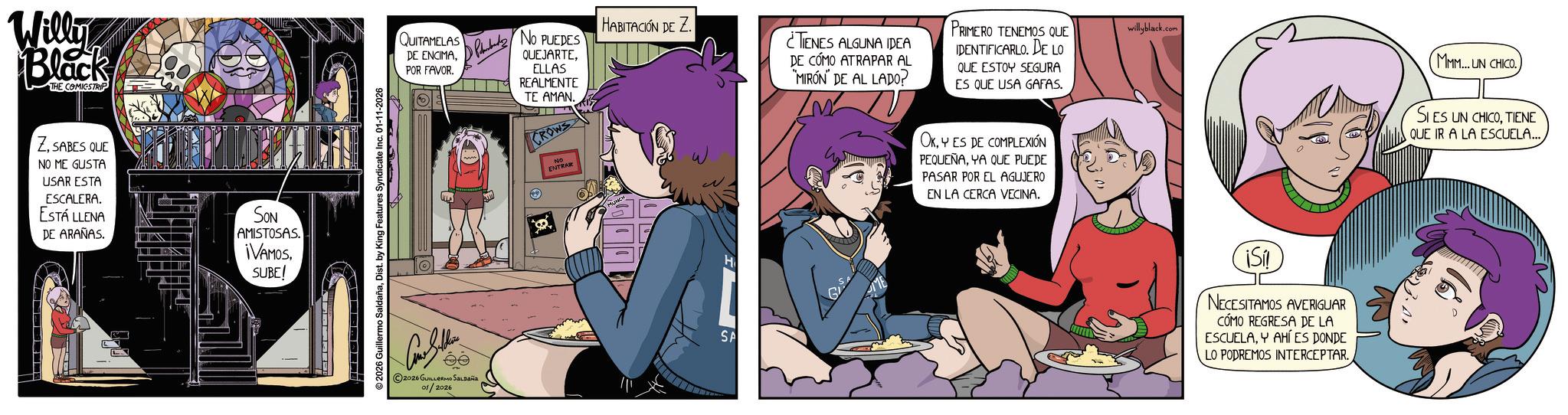 Fictional character OCR: Willy Black THE COMICSTRIP ZSABES QUE NO ME GUSTA USAR ESTA ESCALERA. ESTÁ LLENA DE ARAÑAS. SON AMISTOSAS. ¡VAMOSSUBE! © 2026 Guillermo SaldañaDist. by King Features Syndicate Inc. 01-11-2026 QUITAMELAS DE ENCIMAPOR FAVOR. PNO PUEDES QUEJARTEELLAS REALMENTE TE AMAN. CROWS HABITACIÓN DE Z ¿TENES ALGUNA IDEA DE CÓMO ATRAPAR AL MIRÓN DE AL LADO? PRIMERO TENEMOS QUE DENTIFICARLO DE LO QUE ESTOY SEGURA ES QUE USA GAFAS. 2026 GUILLERMO SALDAÑA 01/2026 NO ENTRAR MUNCH H SA ME OKY ES DE COMPLEXIÓN PEQUEÑAYA QUE PUEDE PASAR POR EL AGUJERO EN LA CERCA VECINA. willyblack.com IS! NECESITAMOS AVERIGUAR CÓMO REGRESA DE LA ESCUELAY AHÍ ES DONDE LO PODREMOS INTERCEPTAR. MMM... UN CHICO. SIES UN CHICOTIENE QUE IR A LA ESCUELA... Willy Black THE COMICSTRIP ZSABES QUE NO ME GUSTA USAR ESTA ESCALERA . ESTÁ LLENA DE ARAÑAS . SON AMISTOSAS . ¡ VAMOSSUBE ! © 2026 Guillermo SaldañaDist . by King Features Syndicate Inc. 01-11-2026 QUITAMELAS DE ENCIMAPOR FAVOR . PNO PUEDES QUEJARTEELLAS REALMENTE TE AMAN . CROWS HABITACIÓN DE Z ¿ TENES ALGUNA IDEA DE CÓMO ATRAPAR AL MIRÓN DE AL LADO ? PRIMERO TENEMOS QUE DENTIFICARLO DE LO QUE ESTOY SEGURA ES QUE USA GAFAS . 2026 GUILLERMO SALDAÑA 01/2026 NO ENTRAR MUNCH H SA ME OKY ES DE COMPLEXIÓN PEQUEÑAYA QUE PUEDE PASAR POR EL AGUJERO EN LA CERCA VECINA . willyblack.com IS ! NECESITAMOS AVERIGUAR CÓMO REGRESA DE LA ESCUELAY AHÍ ES DONDE LO PODREMOS INTERCEPTAR . MMM ... UN CHICO . SIES UN CHICOTIENE QUE IR A LA ESCUELA ...