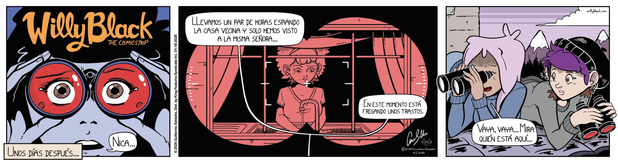 Graphic design OCR: Willy Black THE COMICSTRIP NICA... UNOS DÍAS DESPUÉS... ©2026 Guillermo SaldañaDist. by King Features Syndicate Inc. 01-18-2026 LLEVAMOS UN PAR DE HORAS ESPIANDO LA CASA VECINA Y SOLO HEMOS VISTO A LA MISMA SEÑORA... EN ESTE MOMENTO ESTÁ FREGANDO UNOS TRASTOS. ?? 2026 GUILLERMO SALDAÑA 01/2026 VAYAVAYA... MIRA QUIÉN ESTÁ AQUÍ... willyblack.com Willy Black THE COMICSTRIP NICA ... UNOS DÍAS DESPUÉS ... © 2026 Guillermo SaldañaDist . by King Features Syndicate Inc. 01-18-2026 LLEVAMOS UN PAR DE HORAS ESPIANDO LA CASA VECINA Y SOLO HEMOS VISTO A LA MISMA SEÑORA ... EN ESTE MOMENTO ESTÁ FREGANDO UNOS TRASTOS . ?? 2026 GUILLERMO SALDAÑA 01/2026 VAYAVAYA ... MIRA QUIÉN ESTÁ AQUÍ ... willyblack.com