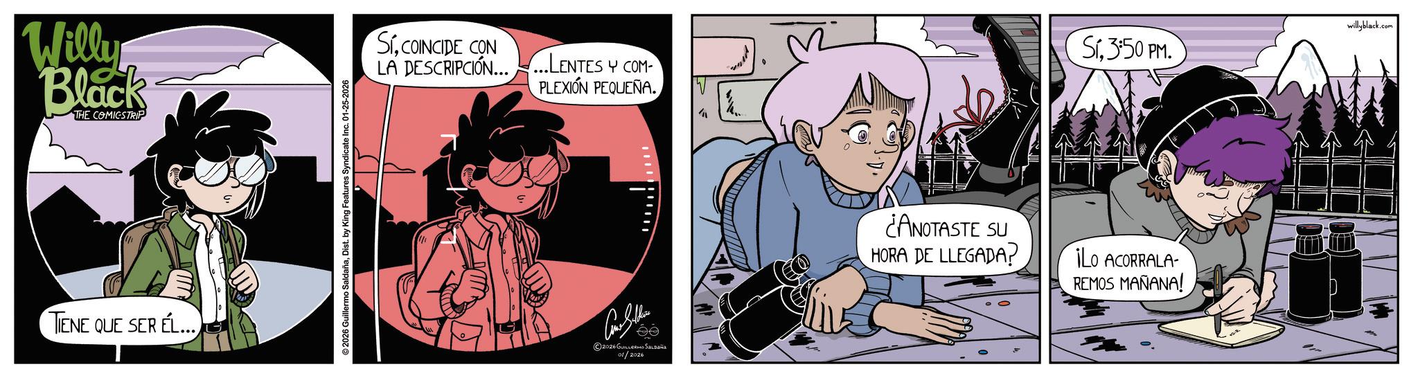 Publication OCR: Willy Black THE COMICSTRIP TIENE QUE SER EL... © 2026 Guillermo SaldañaDist. by King Features Syndicate Inc. 01-25-2026 SICOINCIDE CON LA DESCRIPCIÓN......LENTES Y COM PLEXIÓN PEQUEÑA. 2026 GUILLERMO SALDAÑO 01/2026 W Si.3:50 PM. ¿ANOTASTE SU HORA DE LLEGADA? ¡Lo ACORRALA- REMOS MAÑANA! willyblack.com Willy Black THE COMICSTRIP TIENE QUE SER EL ... © 2026 Guillermo SaldañaDist . by King Features Syndicate Inc. 01-25-2026 SICOINCIDE CON LA DESCRIPCIÓN ...... LENTES Y COM PLEXIÓN PEQUEÑA . 2026 GUILLERMO SALDAÑO 01/2026 W Si.3 : 50 PM . ¿ ANOTASTE SU HORA DE LLEGADA ? ¡ Lo ACORRALA- REMOS MAÑANA ! willyblack.com