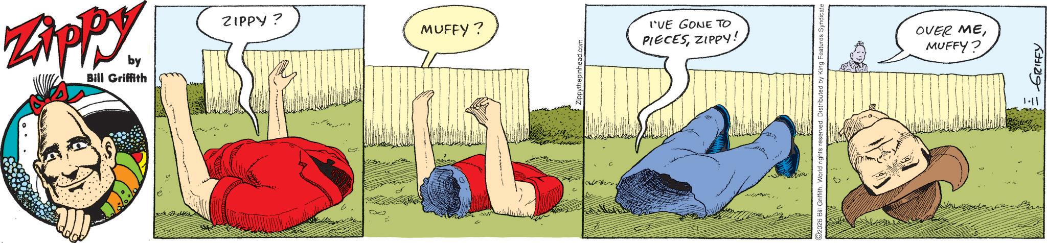 Publication OCR: Zippy by Bill Griffith ZIPPY? MUFFY? I'VE GONE TO PIECESZIPPY! C2026 Bill Griffith. World rights reserved. Distributed by King Features Syndicate OVER MEMUFFY? 1-11 = GRIFFY Zippy by Bill Griffith ZIPPY ? MUFFY ? I'VE GONE TO PIECESZIPPY ! C2026 Bill Griffith . World rights reserved . Distributed by King Features Syndicate OVER MEMUFFY ? 1-11 = GRIFFY