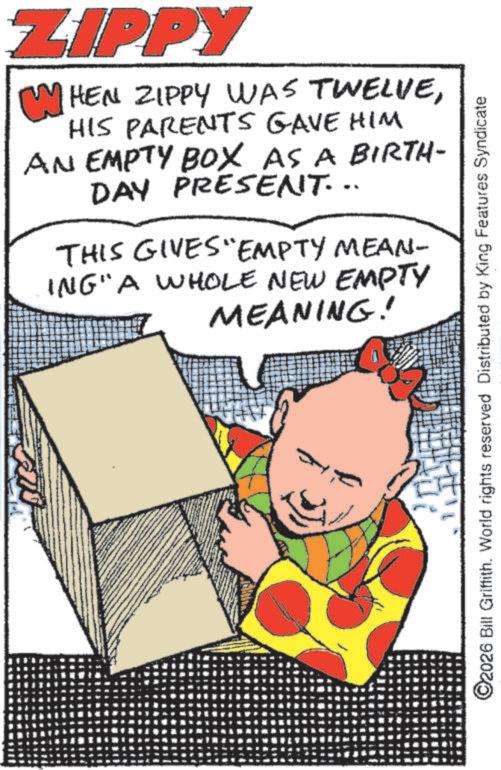 Fictional character OCR: ZIPPY WHEN ZIPPY WAS TWELVEHIS PARENTS GAVE HIM AN EMPTY BOX AS A BIRTH- DAY PRESENT... THIS GIVES EMPTY MEAN- ING" A WHOLE NEW EMPTY MEANING! ©2026 Bill Griffith. World rights reserved Distributed by King Features Syndicate ZIPPY WHEN ZIPPY WAS TWELVEHIS PARENTS GAVE HIM AN EMPTY BOX AS A BIRTH- DAY PRESENT ... THIS GIVES EMPTY MEAN- ING " A WHOLE NEW EMPTY MEANING ! © 2026 Bill Griffith . World rights reserved Distributed by King Features Syndicate