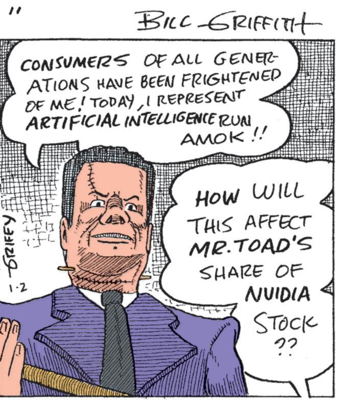 Comics OCR: GRIFEY 1.2 " BILL GRIFFITH CONSUMERS OF ALL GENER- ATIONS HAVE BEEN FRIGHTENED OF ME! TODAYI REPRESENT ARTIFICIAL INTELLIGENCE RUN AMOK !! HOW WILL It THIS AFFECT MR. TOAD'S SHARE OF NVIDIA STOCK 22 GRIFEY 1.2 " BILL GRIFFITH CONSUMERS OF ALL GENER- ATIONS HAVE BEEN FRIGHTENED OF ME ! TODAYI REPRESENT ARTIFICIAL INTELLIGENCE RUN AMOK !! HOW WILL It THIS AFFECT MR . TOAD'S SHARE OF NVIDIA STOCK 22