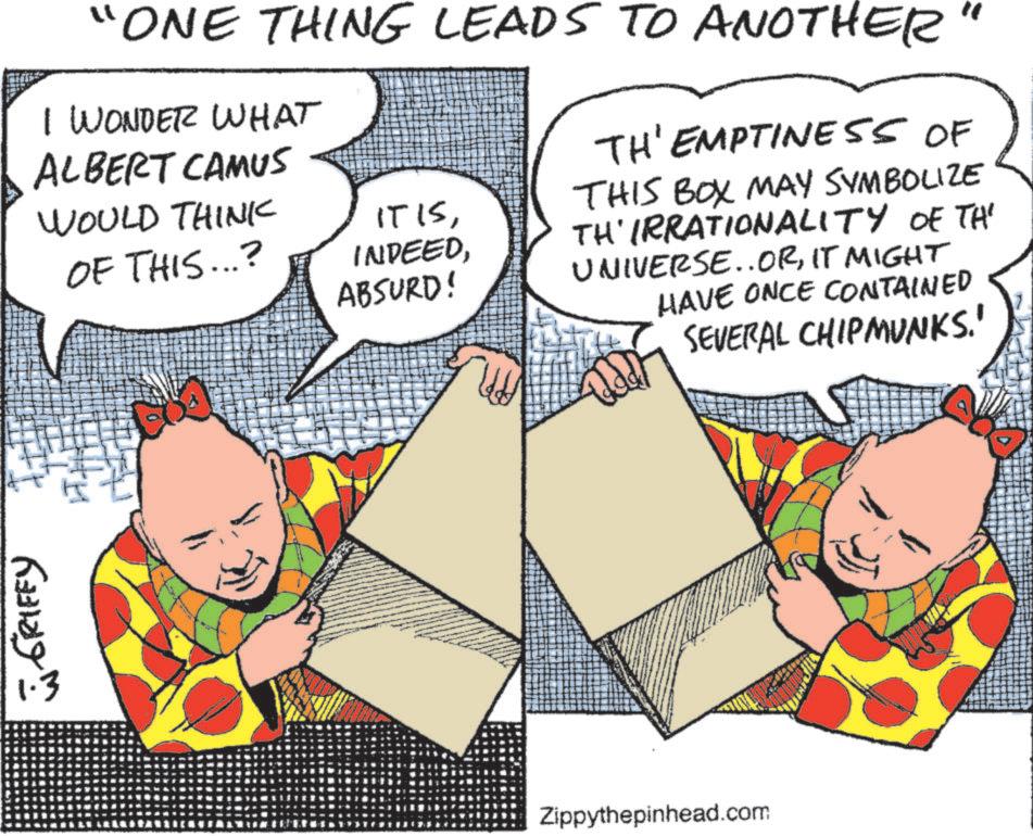 Publication OCR: WGRIFFY "ONE THING LEADS TO ANOTHER" I WONDER WHAT ALBERT CAMUS WOULD THINK OF THIS...? IT ISABSURD! TH' EMPTINESS OF THIS BOX MAY SYMBOLIZE TH'IRRATIONALITY OF TH' UNIVERSE..ORIT MIGHT HAVE ONCE CONTAINED SEVERAL CHIPMUNKS.' Zippythepinhead.com WGRIFFY " ONE THING LEADS TO ANOTHER " I WONDER WHAT ALBERT CAMUS WOULD THINK OF THIS ... ? IT ISABSURD ! TH ' EMPTINESS OF THIS BOX MAY SYMBOLIZE TH'IRRATIONALITY OF TH ' UNIVERSE..ORIT MIGHT HAVE ONCE CONTAINED SEVERAL CHIPMUNKS . ' Zippythepinhead.com