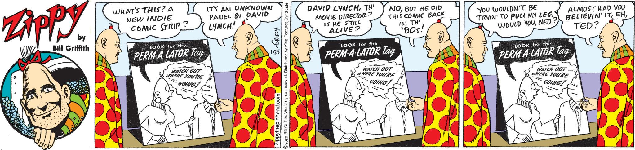 Publication OCR: Zippy by Bill Griffith WHAT'S THIS? A NEW INDIE COMIC STRIP? LOOK for the PERM A-LATOR Tag WATCH OUT WHERE YOU'RE GOING! IT'S AN UNKNOWN PANEL BY DAVID LYNCH! Zippythepinhead.com ?? ???? ?????? ©2026 Bill Griffith. World rights reserved. Distributed by King FeaturesSyndicate NOBUT HE DID THIS COMIC BACK YOU WOULDN'T BE DAVID LYNCHTH' MOVIE DIRECTOR? 15 HE STILL ALIVE? LOOK for the PERM-A-LATOR Tag WATCH OUT WHERE YOU'RE GOING! IN TH 805! ALMOST HAD YOU TRYIN' TO PULL MY LEGBELIEVIN' ITNED LOOK for the PERM A LATOR Tag WATCH OUT WHERE YOU'RE GOING! TED? Zippy by Bill Griffith WHAT'S THIS ? A NEW INDIE COMIC STRIP ? LOOK for the PERM A - LATOR Tag WATCH OUT WHERE YOU'RE GOING ! IT'S AN UNKNOWN PANEL BY DAVID LYNCH ! Zippythepinhead.com ?? ???? ?????? © 2026 Bill Griffith . World rights reserved . Distributed by King FeaturesSyndicate NOBUT HE DID THIS COMIC BACK YOU WOULDN'T BE DAVID LYNCHTH ' MOVIE DIRECTOR ? 15 HE STILL ALIVE ? LOOK for the PERM - A - LATOR Tag WATCH OUT WHERE YOU'RE GOING ! IN TH 805 ! ALMOST HAD YOU TRYIN ' TO PULL MY LEGBELIEVIN ' ITWOULD YOUNED LOOK for the PERM A LATOR Tag WATCH OUT WHERE YOU'RE GOING ! TED ?