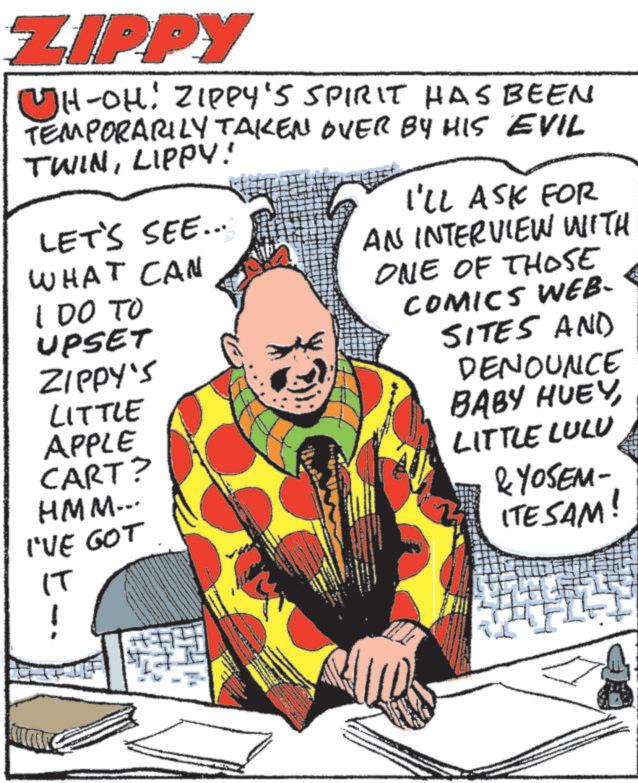 Publication OCR: ZIPPY H-OH: ZIPPY'S SPIRIT HAS BEEN TEMPORARILY TAKEN OVER BY HIS EVIL TWINLIPPY! LET'S SEE... WHAT CAN 100 TO UPSET ZIPPY'S LITTLE APPLE CART? HMM... I'VE GOT I'LL ASK FOR AN INTERVIEW WITH ONE OF THOSE COMICS WEB- SITES AND DENOUNCE BABY HUEYLITTLE LULU &YOSEM ITE SAM! IT ZIPPY H - OH : ZIPPY'S SPIRIT HAS BEEN TEMPORARILY TAKEN OVER BY HIS EVIL TWINLIPPY ! LET'S SEE ... WHAT CAN 100 TO UPSET ZIPPY'S LITTLE APPLE CART ? HMM ... I'VE GOT I'LL ASK FOR AN INTERVIEW WITH ONE OF THOSE COMICS WEB- SITES AND DENOUNCE BABY HUEYLITTLE LULU & YOSEM ITE SAM ! IT