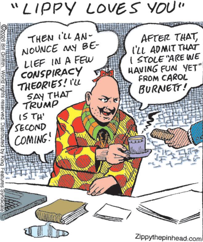 Comic book OCR: "LIPPY LOVES YOU" THEN I'LL AN- NOUNCE MY BE- LIEF IN A FEW CONSPIRACY THEORIES! I'LL SAY THAT TRUMP IS TH' SECOND COMING! AFTER THATI'LL ADMIT THAT I STOLE "ARE WE HAVING FUN YET" FROM CAROL BURNETT! C2026 Bill Griffith. World rights reserved. Distributed by King Features Syndicate Zippythepinhead.com " LIPPY LOVES YOU " THEN I'LL AN- NOUNCE MY BE- LIEF IN A FEW CONSPIRACY THEORIES ! I'LL SAY THAT TRUMP IS TH ' SECOND COMING ! AFTER THATI'LL ADMIT THAT I STOLE " ARE WE HAVING FUN YET " FROM CAROL BURNETT ! C2026 Bill Griffith . World rights reserved . Distributed by King Features Syndicate Zippythepinhead.com