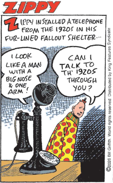 Comic book OCR: ZIPPY Z IPPY INSTALLED A TELEPHONE FROM THE 1920S IN HIS FUR-LINED FALLOUT SHELTER... I LOOK LIKE A MAN WITH A BIG NOSE & ONE ARM CAN I TALK TO TH' 19205 THROUGH YOU? ©2026 Bill Griffith. World rights reserved. Distributed by King Features Syndicate ZIPPY Z IPPY INSTALLED A TELEPHONE FROM THE 1920S IN HIS FUR - LINED FALLOUT SHELTER ... I LOOK LIKE A MAN WITH A BIG NOSE & ONE ARM CAN I TALK TO TH ' 19205 THROUGH YOU ? © 2026 Bill Griffith . World rights reserved . Distributed by King Features Syndicate