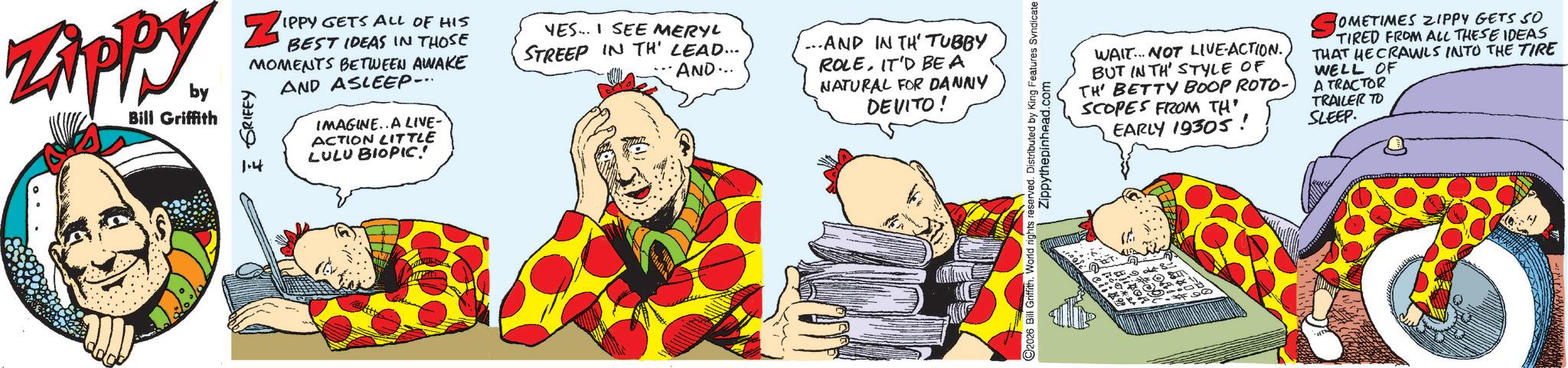Fictional character OCR: Zippy. by Bill Griffith ZIPP GRIFFY IPPY GETS ALL OF HIS BEST IDEAS IN THOSE MOMENTS BETWEEN AWAKE AND ASLEEP... 1.4 IMAGINE..A LIVE- ACTION LITTLE LULU BIOPIC! YES.. SEE MERYL STREEP IN TH' LEAD.... ..AND... ...AND IN TH' TUBBY ROLEIT'D BE A NATURAL FOR DANNY DEVITO! 2026 Bill Griffith. World rights reserved. Distributed by King Features Syndicate Zippythepinhead.com WAIT NOT LIVE-ACTION. BUT IN TH' STYLE OF TH' BETTY BOOP ROTO- SCOPES FROM TH' EARLY 19305! OMETIMES ZIPPY GETS SO TIRED FROM ALL THESE IDEAS THAT HE CRAWLS INTO THE TIRE WELL OF A TRACTOR TRAILER TO SLEEP. BioR 001 Zippy . by Bill Griffith ZIPP GRIFFY IPPY GETS ALL OF HIS BEST IDEAS IN THOSE MOMENTS BETWEEN AWAKE AND ASLEEP ... 1.4 IMAGINE..A LIVE- ACTION LITTLE LULU BIOPIC ! YES .. SEE MERYL STREEP IN TH ' LEAD .... ..AND ... ... AND IN TH ' TUBBY ROLEIT'D BE A NATURAL FOR DANNY DEVITO ! 2026 Bill Griffith . World rights reserved . Distributed by King Features Syndicate Zippythepinhead.com WAIT NOT LIVE - ACTION . BUT IN TH ' STYLE OF TH ' BETTY BOOP ROTO- SCOPES FROM TH ' EARLY 19305 ! OMETIMES ZIPPY GETS SO TIRED FROM ALL THESE IDEAS THAT HE CRAWLS INTO THE TIRE WELL OF A TRACTOR TRAILER TO SLEEP . BioR 001