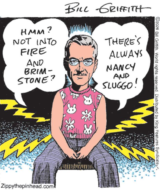 Sketch OCR: HMM? NOT INTO FIRE AND BRIM- STONE? BILL GRIFFITH THERE'S ALWAYS NANCY AND SLUGGO! Zippythepinhead.com ©2026 Bill Griffith. World rights reserved. Distributed by King Features Syndicate HMM ? NOT INTO FIRE AND BRIM- STONE ? BILL GRIFFITH THERE'S ALWAYS NANCY AND SLUGGO ! Zippythepinhead.com © 2026 Bill Griffith . World rights reserved . Distributed by King Features Syndicate