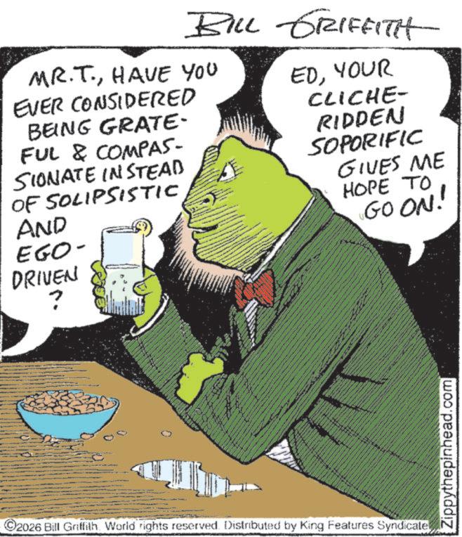 Fictional character OCR: BILL GRIFFITH MR.T.HAVE YOU EVER CONSIDERED BEING GRATE- FUL & COMPAS- SIONATE INSTEAD OF SOLIPSISTIC AND EGO- DRIVEN ? EDYOUR CLICHE- RIDDEN SOPORIFIC GIVES ME HOPE TO GOON! ©2026 Bill Griffith. World rights reserved. Distributed by King Features Syndicatel www www Zippythepinhead.com BILL GRIFFITH MR.T.HAVE YOU EVER CONSIDERED BEING GRATE- FUL & COMPAS- SIONATE INSTEAD OF SOLIPSISTIC AND EGO- DRIVEN ? EDYOUR CLICHE- RIDDEN SOPORIFIC GIVES ME HOPE TO GOON ! © 2026 Bill Griffith . World rights reserved . Distributed by King Features Syndicatel www www Zippythepinhead.com