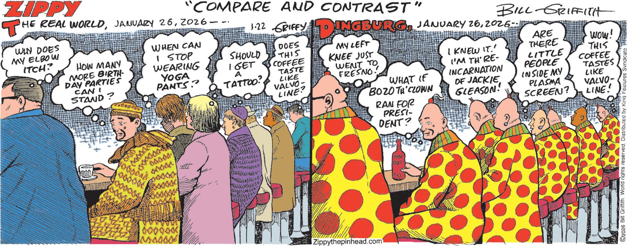 Publication OCR: ZIPPY COMPARE AND CONTRAST" THE REAL WORLD2026. WIN DOES MY ELBOW ITCH? HOW MANY MORE BIRTH- DAY PARTIES CANI STAND? WHEN CAN I STOP WEARING YOGA PANTS 1.22 GRIFFY D INGBURG JANUARY 262026. BILL-GRIFFITH DOES SHOULD IGET A MY LEFT THIS COFFEE KNEE JUST WENT TO TATTOO? FRESNO WHAT IF BOZO TH CLOWN RAN FOR I KNEW IT.' I'M TH' RE- INCARNATION OF JACKIE GLEASON! INSIDE MY PLASMA SCREEN? ARE THERE LITTLE PEOPLE WOW! THIS COFFEE TASTES LIKE VALVO- LINE! TASTE LIKE VALVO LINE? PRESI- DENT? HOOR 000006 6000000 Zippythepinhead.com TACO SAUCE xxxx ©2026 Bill Griffith. World rights reserved. Distributed by King Features ZIPPY COMPARE AND CONTRAST " THE REAL WORLDJANUARY 262026 . WIN DOES MY ELBOW ITCH ? HOW MANY MORE BIRTH- DAY PARTIES CANI STAND ? WHEN CAN I STOP WEARING YOGA PANTS 1.22 GRIFFY D INGBURG JANUARY 262026 . BILL - GRIFFITH DOES SHOULD IGET A MY LEFT THIS COFFEE KNEE JUST WENT TO TATTOO ? FRESNO WHAT IF BOZO TH CLOWN RAN FOR I KNEW IT . ' I'M TH ' RE- INCARNATION OF JACKIE GLEASON ! INSIDE MY PLASMA SCREEN ? ARE THERE LITTLE PEOPLE WOW ! THIS COFFEE TASTES LIKE VALVO- LINE ! TASTE LIKE VALVO LINE ? PRESI- DENT ? HOOR 000006 6000000 Zippythepinhead.com TACO SAUCE xxxx © 2026 Bill Griffith . World rights reserved . Distributed by King Features