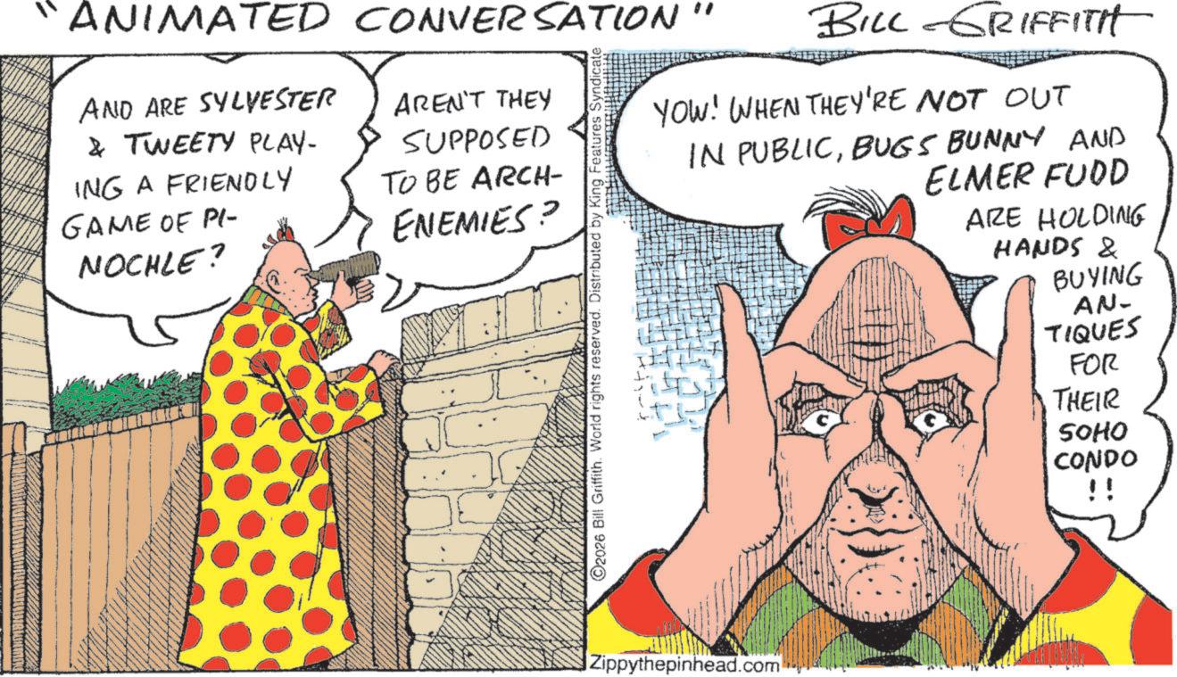 Publication OCR: BILL-GRIFFITH YOW! WHEN THEY'RE NOT OUT IN PUBLICBUGS BUNNY AND ELMER FOOD ARE HOLDING HANDS & BUYING AN- TIQUES FOR THEIR ANIMATED CONVERSATION" AND ARE SYLVESTER & TWEETY PLAY- ING A FRIENDLY GAME OF PI- NOCHLE? AREN'T THEY SUPPOSED TO BE ARCH- ENEMIES? 2026 Bill Griffith. World rights reserved. Distributed by King Features Syndic Zippythepinhead.com SOHO CONDO !! BILL - GRIFFITH YOW ! WHEN THEY'RE NOT OUT IN PUBLICBUGS BUNNY AND ELMER FOOD ARE HOLDING HANDS & BUYING AN- TIQUES FOR THEIR ANIMATED CONVERSATION " AND ARE SYLVESTER & TWEETY PLAY- ING A FRIENDLY GAME OF PI- NOCHLE ? AREN'T THEY SUPPOSED TO BE ARCH- ENEMIES ? 2026 Bill Griffith . World rights reserved . Distributed by King Features Syndic Zippythepinhead.com SOHO CONDO !!