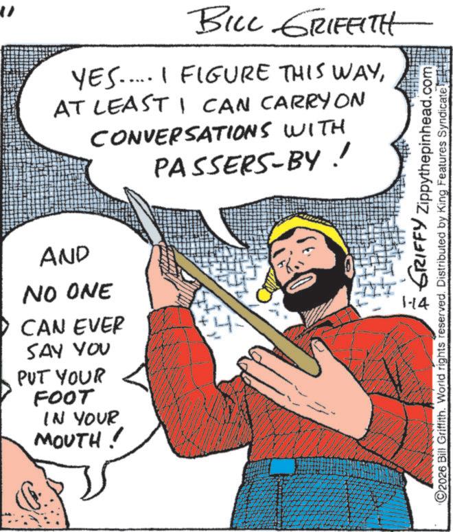 Comic book OCR: " BILL GRIFFITH YES..... I FIGURE THIS WAYAT LEAST I CAN CARRY ON CONVERSATIONS WITH PASSERS-BY! AND NO ONE CAN EVER SAY YOU PUT YOUR FOOT IN YOUR MOUTH! 1-14 1 GRIFFY Zippythepinhead.com 2026 Bill Griffith. World rights reserved. Distributed by King Features Syndicate " BILL GRIFFITH YES ..... I FIGURE THIS WAYAT LEAST I CAN CARRY ON CONVERSATIONS WITH PASSERS - BY ! AND NO ONE CAN EVER SAY YOU PUT YOUR FOOT IN YOUR MOUTH ! 1-14 1 GRIFFY Zippythepinhead.com 2026 Bill Griffith . World rights reserved . Distributed by King Features Syndicate