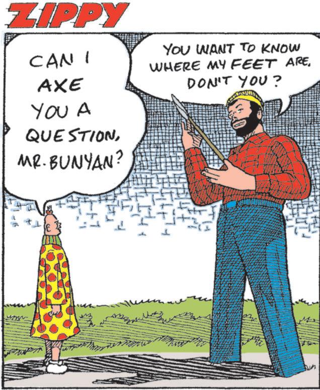 Animated cartoon OCR: ZIPPY CAN I YOU WANT TO KNOW WHERE MY FEET ARE. AXE YOU A QUESTIONMR. BUNYAN? DON'T YOU? ZIPPY CAN I YOU WANT TO KNOW WHERE MY FEET ARE . AXE YOU A QUESTIONMR . BUNYAN ? DON'T YOU ?