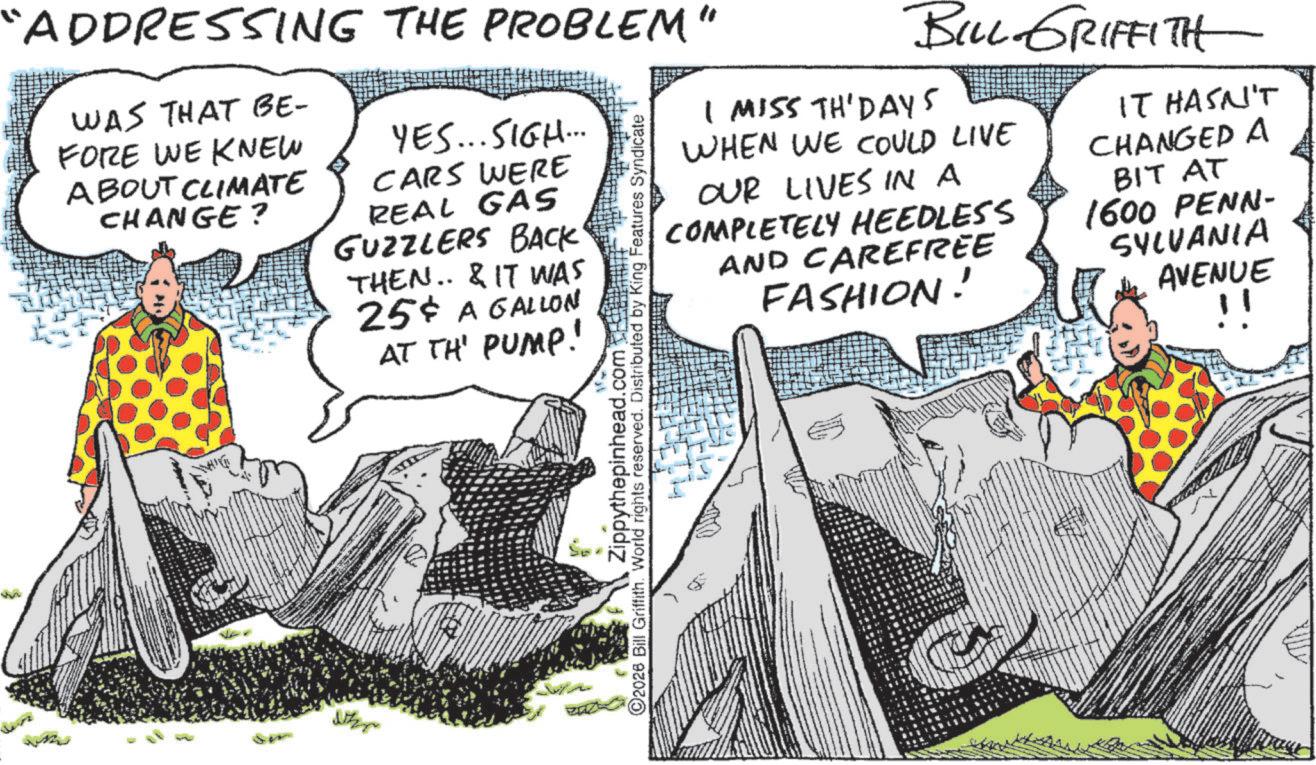 Fictional character OCR: "ADDRESSING THE PROBLEM" WAS THAT BE- FORE WE KNEW ABOUT CLIMATE CHANGE? YES... SIGH... CARS WERE REAL GAS GUZZLERS BACK' THEN.. & IT WAS 25¢ A GALLON AT TH' PUMP! Zippythepinhead.com 2026 Bill Griffith. World rights reserved. Distributed by King Features Syndicate BILL GRIFFITH I MISS TH'DAYS WHEN WE COULD LIVE OUR LIVES IN A COMPLETELY HEEDLESS AND CAREFREE FASHION! IT HASN'T CHANGED A BIT AT 1600 PENN- SYLVANIA AVENUE " " ADDRESSING THE PROBLEM " WAS THAT BE- FORE WE KNEW ABOUT CLIMATE CHANGE ? YES ... SIGH ... CARS WERE REAL GAS GUZZLERS BACK ' THEN .. & IT WAS 25 ¢ A GALLON AT TH ' PUMP ! Zippythepinhead.com 2026 Bill Griffith . World rights reserved . Distributed by King Features Syndicate BILL GRIFFITH I MISS TH'DAYS WHEN WE COULD LIVE OUR LIVES IN A COMPLETELY HEEDLESS AND CAREFREE FASHION ! IT HASN'T CHANGED A BIT AT 1600 PENN- SYLVANIA AVENUE "