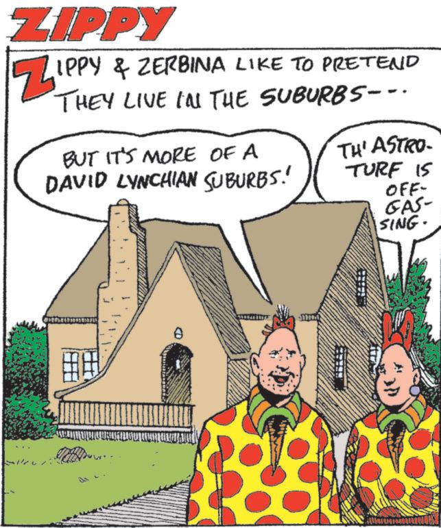 Photo caption OCR: ZIPPY ZIPP IPPY & ZERBINA LIKE TO PRETEND THEY LIVE IN THE SUBURBS--. BUT IT'S MORE OF A DAVID LYNCHIAN SUBURBS! TH' ASTRO- TURF IS OFF- GAS- SING. 0 ZIPPY ZIPP IPPY & ZERBINA LIKE TO PRETEND THEY LIVE IN THE SUBURBS-- . BUT IT'S MORE OF A DAVID LYNCHIAN SUBURBS ! TH ' ASTRO- TURF IS OFF- GAS- SING . 0