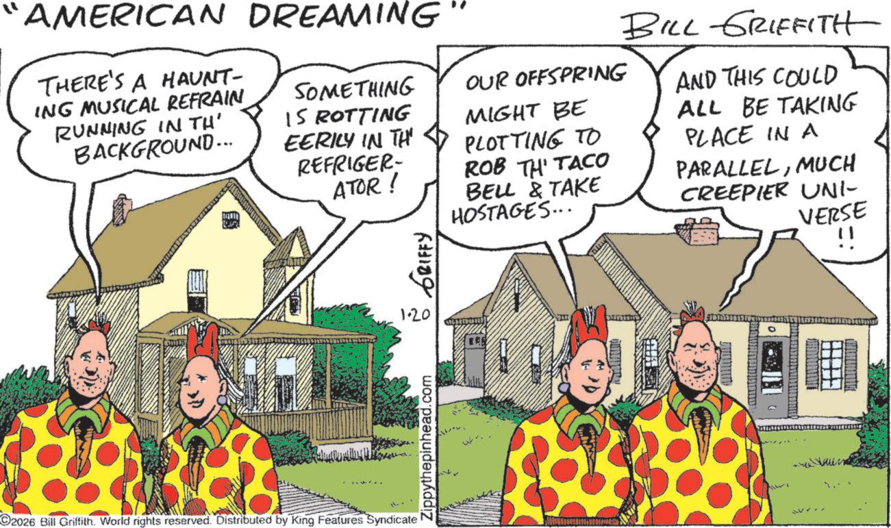 Publication OCR: " AMERICAN DREAMING THERE'S A HAUNT- ING MUSICAL REFRAIN RUNNING IN TH' BACKGROUND... SOMETHING IS ROTTING EERILY IN TH REFRIGER- ATOR! GRIFFY OUR OFFSPRING MIGHT BE PLOTTING TO ROB TH' TACO BELL & TAKE HOSTAGES... BILL GRIFFITH AND THIS COULD ALL BE TAKING PLACE IN A PARALLELMUCH CREEPIER UNI- VERSE !! O2026 Bill Griffith. World rights reserved. Distributed by King Features Syndicate 1.20 Zippythepinhead.com were " AMERICAN DREAMING THERE'S A HAUNT- ING MUSICAL REFRAIN RUNNING IN TH ' BACKGROUND ... SOMETHING IS ROTTING EERILY IN TH REFRIGER- ATOR ! GRIFFY OUR OFFSPRING MIGHT BE PLOTTING TO ROB TH ' TACO BELL & TAKE HOSTAGES ... BILL GRIFFITH AND THIS COULD ALL BE TAKING PLACE IN A PARALLELMUCH CREEPIER UNI- VERSE !! O2026 Bill Griffith . World rights reserved . Distributed by King Features Syndicate 1.20 Zippythepinhead.com were