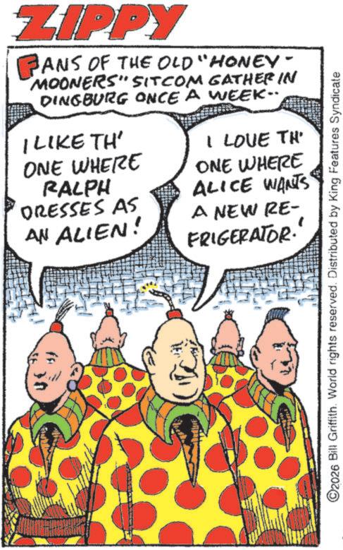 Fictional character OCR: ZIPPY PANS ANS OF THE OLD "HONEY- MOONERS" SITCOM GATHER IN DINGBURG ONCE A WEEK.. I LIKE TH' ONE WHERE RALPH DRESSES AS AN ALIEN! I LOVE TH ONE WHERE ALICE WANTS A NEW RE- FRIGERATOR. ©2026 Bill Griffith. World rights reserved. Distributed by King Features Syndicate ZIPPY PANS ANS OF THE OLD " HONEY- MOONERS " SITCOM GATHER IN DINGBURG ONCE A WEEK .. I LIKE TH ' ONE WHERE RALPH DRESSES AS AN ALIEN ! I LOVE TH ONE WHERE ALICE WANTS A NEW RE- FRIGERATOR . © 2026 Bill Griffith . World rights reserved . Distributed by King Features Syndicate