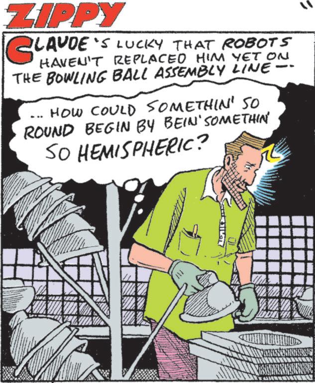 Comics OCR: ZIPPY LAUDE'S LUCKY THAT ROBOTS HAVEN'T REPLACED HIM YET ON THE BOWLING BALL ASSEMBLY LINE-- HOW COULD SOMETHIN' SO ROUND BEGIN BY BEIN' SOMETHIN SO HEMISPHERIC? ZIPPY LAUDE'S LUCKY THAT ROBOTS HAVEN'T REPLACED HIM YET ON THE BOWLING BALL ASSEMBLY LINE-- HOW COULD SOMETHIN ' SO ROUND BEGIN BY BEIN ' SOMETHIN SO HEMISPHERIC ?