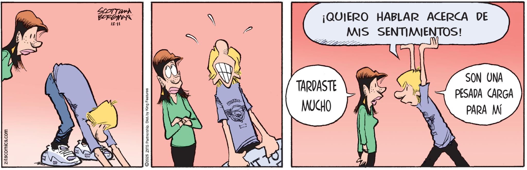 Happiness OCR: zitscomics.com SCOTTand BORGMAN 12-11 2025 ZITS Partnership. Dist. by King Features TARDASTE MUCHO ¡QUIERO HABLAR ACERCA DE MIS SENTIMIENTOS! SON UNA PESADA CARGA PARA MÍ zitscomics.com SCOTTand BORGMAN 12-11 2025 ZITS Partnership . Dist . by King Features TARDASTE MUCHO ¡ QUIERO HABLAR ACERCA DE MIS SENTIMIENTOS ! SON UNA PESADA CARGA PARA MÍ