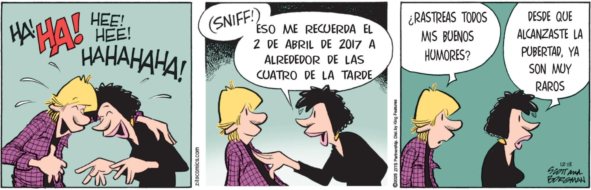 Comic book OCR: HAHA! HEE! HEE! HAHAHAHA! (SNIFF!) ESO ME RECUERDA EL 2 DE ABRIL DE 2017 A ALREDEDOR DE LAS CUATRO DE LA TARDE ¿RASTREAS TODOS MIS BUENOS HUMORES? DESDE QUE ALCANZASTE LA PUBERTADYA SON MUY RAROS zitscomics.com C2025 ZITS Partnership. Dist. by King Features 12-13 SCOTT and BORGMAN HAHA ! HEE ! HEE ! HAHAHAHA ! ( SNIFF ! ) ESO ME RECUERDA EL 2 DE ABRIL DE 2017 A ALREDEDOR DE LAS CUATRO DE LA TARDE ¿ RASTREAS TODOS MIS BUENOS HUMORES ? DESDE QUE ALCANZASTE LA PUBERTADYA SON MUY RAROS zitscomics.com C2025 ZITS Partnership . Dist . by King Features 12-13 SCOTT and BORGMAN