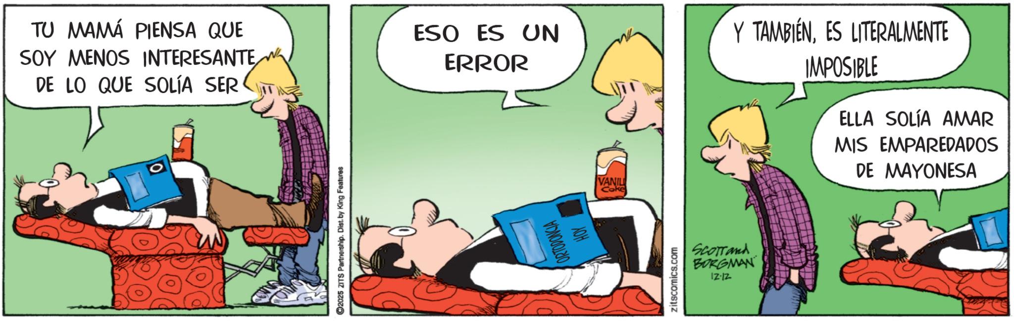 Fictional character OCR: ©2025 ZITS Partnership. Dist. by King Features TU MAMÁ PIENSA QUE SOY MENOS INTERESANTE DE LO QUE SOLÍA SER ESO ES UN ERROR Y TAMBIÉNES LITERALMENTE IMPOSIBLE ELLA SOLÍA AMAR MIS EMPAREDADOS DE MAYONESA ORTODONCIA HOY zitscomics.com VANIL Coke Scorrand BORGMAN 12-12 © 2025 ZITS Partnership . Dist . by King Features TU MAMÁ PIENSA QUE SOY MENOS INTERESANTE DE LO QUE SOLÍA SER ESO ES UN ERROR Y TAMBIÉNES LITERALMENTE IMPOSIBLE ELLA SOLÍA AMAR MIS EMPAREDADOS DE MAYONESA ORTODONCIA HOY zitscomics.com VANIL Coke Scorrand BORGMAN 12-12
