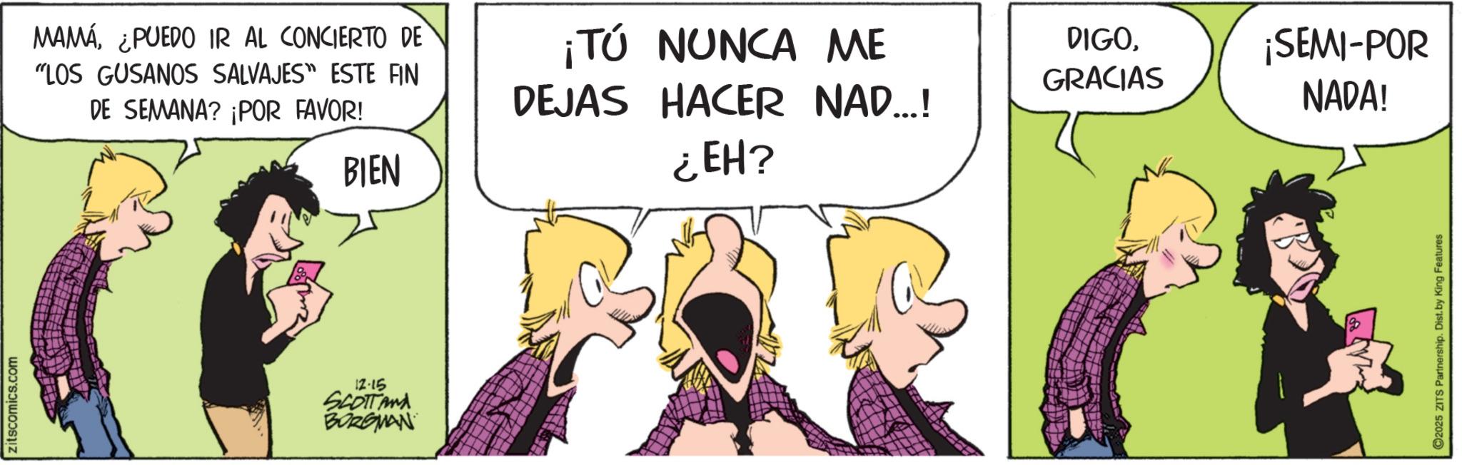 Fictional character OCR: zitscomics.com MAMÁ¿PUEDO IR AL CONCIERTO DE "LOS GUSANOS SALVAJES" ESTE FIN DE SEMANA? ¡POR FAVOR! BIEN ¡TÚ NUNCA ME DEJAS HACER NAD...! ¿EH? 12-15 SCOTTANA BORGMAN DIGO¡SEMI-POR GRACIAS NADA! ©2025 ZITS Partnership. Dist. by King Features zitscomics.com MAMÁ¿ PUEDO IR AL CONCIERTO DE " LOS GUSANOS SALVAJES " ESTE FIN DE SEMANA ? ¡ POR FAVOR ! BIEN ¡ TÚ NUNCA ME DEJAS HACER NAD ... ! ¿ EH ? 12-15 SCOTTANA BORGMAN DIGO¡ SEMI - POR GRACIAS NADA ! © 2025 ZITS Partnership . Dist . by King Features