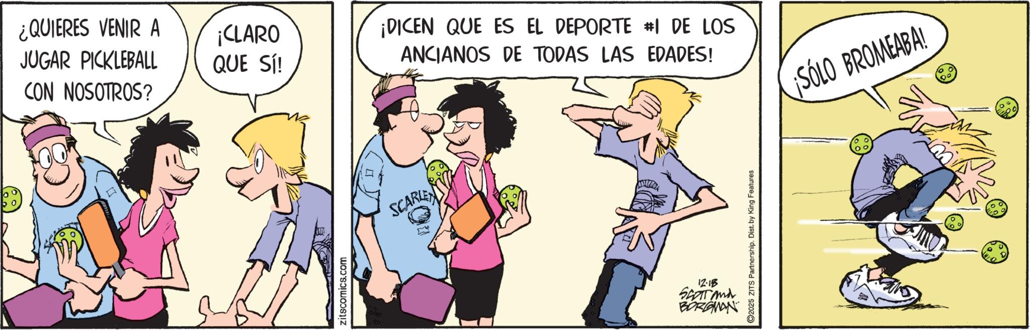 Fictional character OCR: ¿QUIERES VENIR A JUGAR PICKLEBALL CON NOSOTROS? [ ¡CLARO QUE SÍ! zitscomics.com SCARLET ¡DICEN QUE ES EL DEPORTE #I DE LOS ANCIANOS DE TODAS LAS EDADES! 12-18 SCOTT and BORGMAN C2025 ZITS Partnership. Dist. by King Features SÓLO BROMEABA! ¿ QUIERES VENIR A JUGAR PICKLEBALL CON NOSOTROS ? [ ¡ CLARO QUE SÍ ! zitscomics.com SCARLET ¡ DICEN QUE ES EL DEPORTE #I DE LOS ANCIANOS DE TODAS LAS EDADES ! 12-18 SCOTT and BORGMAN C2025 ZITS Partnership . Dist . by King Features SÓLO BROMEABA !