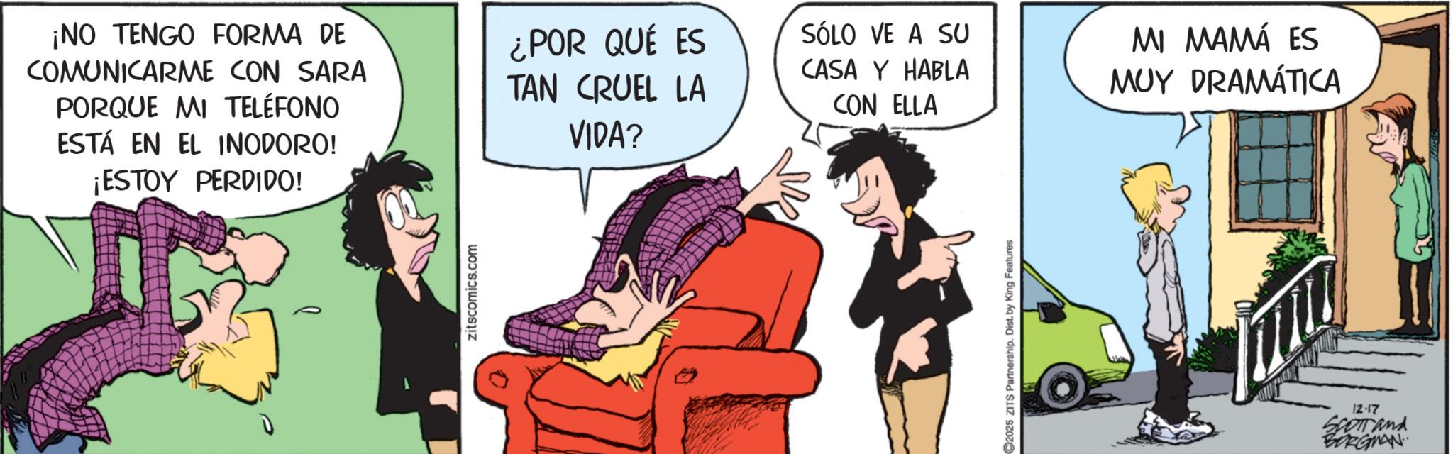 Publication OCR: ¡NO TENGO FORMA DE COMUNICARME CON SARA PORQUE MI TELÉFONO ESTÁ EN EL INODORO! ¡ESTOY PERDIDO! zitscomics.com ¿POR QUÉ ES SÓLO VE A SU CASA Y HABLA TAN CRUEL LA CON ELLA VIDA? 2025 ZITS Partnership. Dist. by King Features MI MAMÁ ES MUY DRAMÁTICA 12-17 SCOTTand BORGMAN ¡ NO TENGO FORMA DE COMUNICARME CON SARA PORQUE MI TELÉFONO ESTÁ EN EL INODORO ! ¡ ESTOY PERDIDO ! zitscomics.com ¿ POR QUÉ ES SÓLO VE A SU CASA Y HABLA TAN CRUEL LA CON ELLA VIDA ? 2025 ZITS Partnership . Dist . by King Features MI MAMÁ ES MUY DRAMÁTICA 12-17 SCOTTand BORGMAN