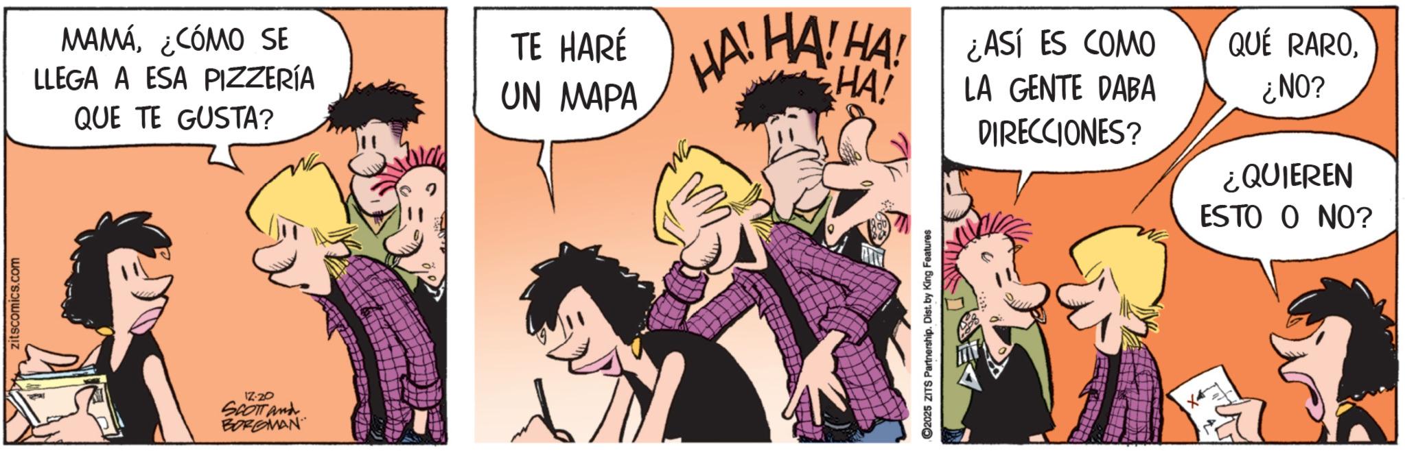 Comic book OCR: zitscomics.com MAMÁ¿CÓMO SE LLEGA A ESA PIZZERÍA QUE TE GUSTA? TE HARÉ HA! UN MAPA 17-20 SCOTT and BORGMAN HA! HA! HA! ¿ASÍ ES COMO LA GENTE DABA QUÉ RARODIRECCIONES? ¿NO? ¿QUIEREN ESTO O NO? 2025 ZITS Partnership. Dist. by King Features zitscomics.com MAMÁ¿ CÓMO SE LLEGA A ESA PIZZERÍA QUE TE GUSTA ? TE HARÉ HA ! UN MAPA 17-20 SCOTT and BORGMAN HA ! HA ! HA ! ¿ ASÍ ES COMO LA GENTE DABA QUÉ RARODIRECCIONES ? ¿ NO ? ¿ QUIEREN ESTO O NO ? 2025 ZITS Partnership . Dist . by King Features