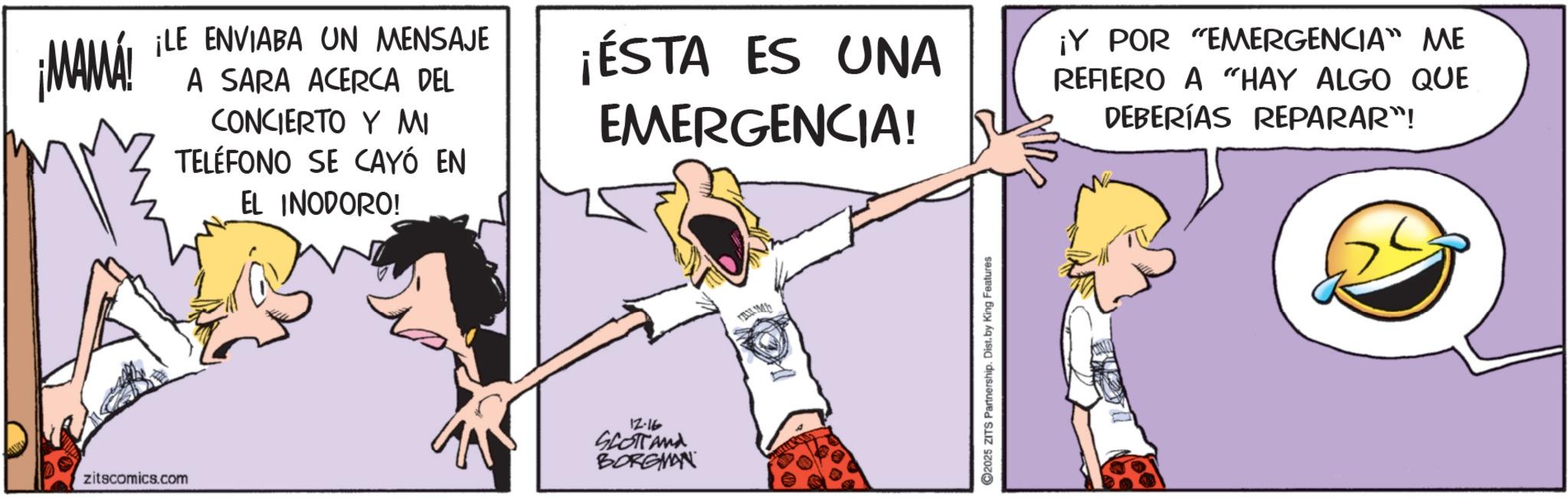 Animated cartoon OCR: ¡MAMÁ ¡LE ENVIABA UN MENSAJE A SARA ACERCA DEL CONCIERTO Y MI TELÉFONO SE CAYÓ EN EL INODORO! ¡ÉSTA ES UNA EMERGENCIA! zitscomics.com 12.16 SLOTTAMA BORGMAN FAX.M 2025 ZITS Partnership. Dist. by King Features ¡Y POR "EMERGENCIA ME REFIERO A “HAY ALGO QUE DEBERÍAS REPARAR"! ¡ MAMÁ ¡ LE ENVIABA UN MENSAJE A SARA ACERCA DEL CONCIERTO Y MI TELÉFONO SE CAYÓ EN EL INODORO ! ¡ ÉSTA ES UNA EMERGENCIA ! zitscomics.com 12.16 SLOTTAMA BORGMAN FAX.M 2025 ZITS Partnership . Dist . by King Features ¡ Y POR " EMERGENCIA ME REFIERO A “ HAY ALGO QUE DEBERÍAS REPARAR " !