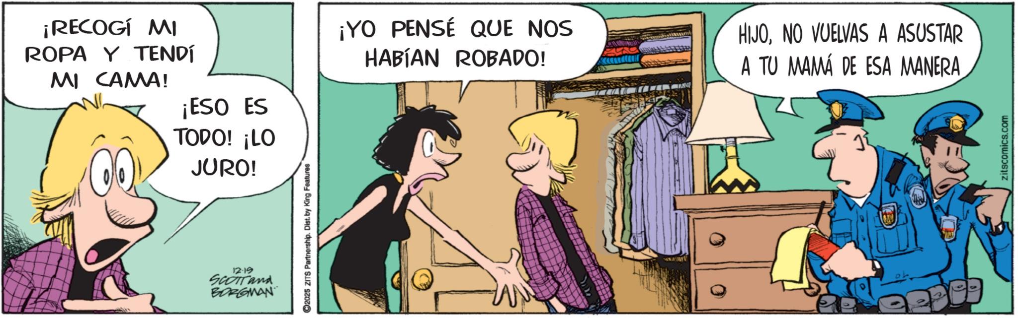 Publication OCR: ¡RECOGÍ MI ROPA Y TENDÍ MI CAMA! ¡ESO ES TODO! ¡LO JURO! 12:19 SCOTTand BORGMAN C2025 ZITS Partnership. Dist. by King Features ¡YO PENSÉ QUE NOS HABÍAN ROBADO! HIJONO VUELVAS A ASUSTAR A TU MAMÁ DE ESA MANERA zitscomics.com ¡ RECOGÍ MI ROPA Y TENDÍ MI CAMA ! ¡ ESO ES TODO ! ¡ LO JURO ! 12:19 SCOTTand BORGMAN C2025 ZITS Partnership . Dist . by King Features ¡ YO PENSÉ QUE NOS HABÍAN ROBADO ! HIJONO VUELVAS A ASUSTAR A TU MAMÁ DE ESA MANERA zitscomics.com