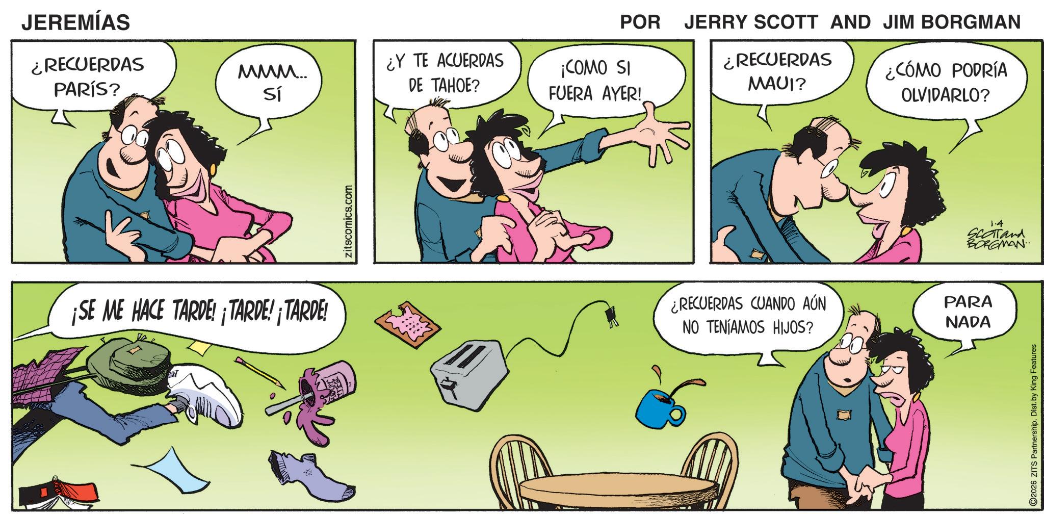 Animation OCR: JEREMÍAS POR JERRY SCOTT AND JIM BORGMAN ¿RECUERDAS PARÍS? ¿Y TE ACUERDAS MMM.. Sí DE TAHOE? ¡COMO SI FUERA AYER! ¿RECUERDAS MAUI? ¿CÓMO PODRÍA OLVIDARLO? ¡SE ME HACE TARDE! ¡TARDE! ¡TARDE! zitscomics.com 1.4 SCOTTand BORGMAN ¿RECUERDAS CUANDO AÚN PARA NO TENÍAMOS HIJOS? NADA 2026 ZITS Partnership. Dist. by King Features JEREMÍAS POR JERRY SCOTT AND JIM BORGMAN ¿ RECUERDAS PARÍS ? ¿ Y TE ACUERDAS MMM .. Sí DE TAHOE ? ¡ COMO SI FUERA AYER ! ¿ RECUERDAS MAUI ? ¿ CÓMO PODRÍA OLVIDARLO ? ¡ SE ME HACE TARDE ! ¡ TARDE ! ¡ TARDE ! zitscomics.com 1.4 SCOTTand BORGMAN ¿ RECUERDAS CUANDO AÚN PARA NO TENÍAMOS HIJOS ? NADA 2026 ZITS Partnership . Dist . by King Features