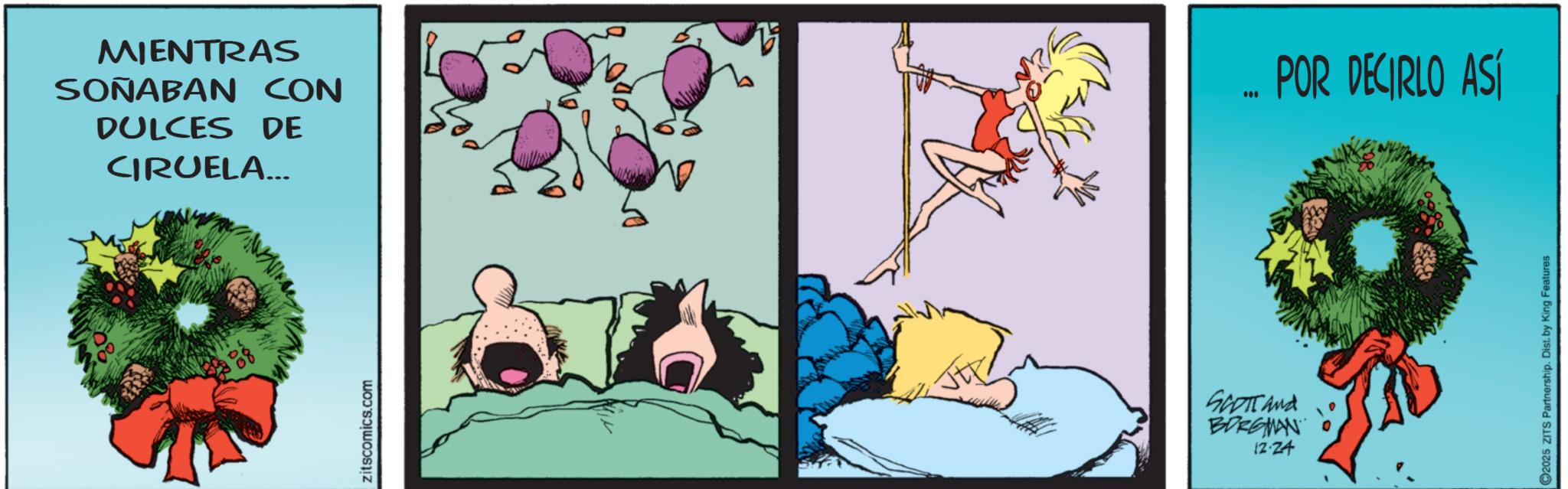 Graphics OCR: zitscomics.com MIENTRAS SOÑABAN DULCES CON DE POR DECIRLO ASÍ CIRUELA... SCOTT and BORGMAN 12.24 2025 ZITS Partnership. Dist. by King Features zitscomics.com MIENTRAS SOÑABAN DULCES CON DE POR DECIRLO ASÍ CIRUELA ... SCOTT and BORGMAN 12.24 2025 ZITS Partnership . Dist . by King Features