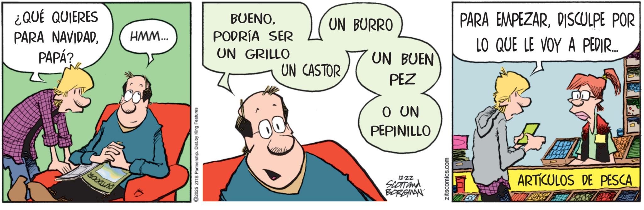 Fictional character OCR: ¿QUÉ QUIERES PARA NAVIDADPAPÁ? HMM... BUENOPODRÍA SER UN BURRO UN GRILLO UN CASTOR 2025 ZITS Partnership. Dist. by King Features O UN PEPINILLO 12-22 SCOTTOMA BORGMAN UN BUEN PEZ PARA EMPEZARDISCULPE POR LO QUE LE VOY A PEDIR.... zitscomics.com ARTÍCULOS DE PESCA ¿ QUÉ QUIERES PARA NAVIDADPAPÁ ? HMM ... BUENOPODRÍA SER UN BURRO UN GRILLO UN CASTOR 2025 ZITS Partnership . Dist . by King Features O UN PEPINILLO 12-22 SCOTTOMA BORGMAN UN BUEN PEZ PARA EMPEZARDISCULPE POR LO QUE LE VOY A PEDIR .... zitscomics.com ARTÍCULOS DE PESCA